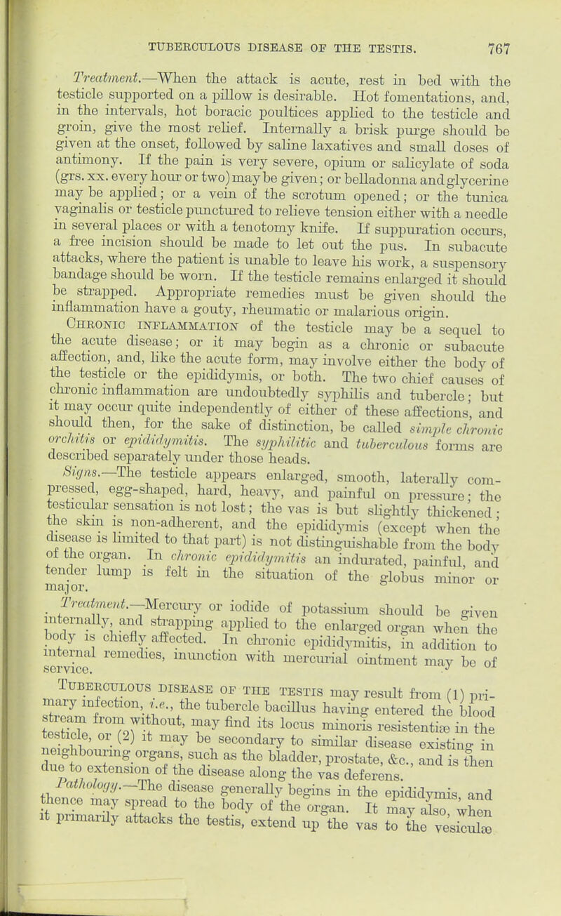 Treatment.—When the attack is acute, rest in bed with the testicle supported on a pillow is desirable. Hot fomentations, and, in the intervals, hot boracic poultices applied to the testicle and groin, give the most relief. Internally a brisk purge should be given at the onset, followed by saline laxatives and small doses of antimony. If the pain is very severe, opium or salicylate of soda (grs. xx. every hour or two) maybe given; or belladonna and glycerine may be applied; or a vein of the scrotum opened; or the tunica vaginalis or testicle punctured to relieve tension either with a needle in several places or with a tenotomy knife. If suppuration occurs, a free incision should be made to let out the pus. In subacute attacks, where the patient is unable to leave his work, a suspensory bandage should be worn. If the testicle remains enlarged it should be strapped. Appropriate remedies must be given should the inflammation have a gouty, rheumatic or malarious origin. Chronic inflammation of the testicle may be a sequel to the acute disease; or it may begin as a chronic or subacute affection, and, like the acute form, may involve either the body of the testicle or the epididymis, or both. The two chief causes of chronic inflammation are undoubtedly syphilis and tubercle ■ but it may occur quite independently of either of these affections', and should then, for the sake of distinction, be called simple clironic orchitis or epididymitis. The syphilitic and tuberculous forms described separately under those heads. Signs.—The testicle appears enlarged, smooth, laterally coin- pressed, egg-shaped, hard, heavy, and painful on pressure- the testicular sensation is not lost; the vas is but slightly thickened • the skm is non-adherent, and the epididymis (except when the disease is limited to that part) is not distinguishable from the body <A the organ. In chronic epididymitis an indurated, painful, and tender lump is felt in the situation of the globus minor or llltXJ Ol i Areata*.—Mercury or iodide of potassium should be given internally and strapping applied to the enlarged organ when the body „ chiefly affected. In chronic epididymis, fn addition to internal remedies, inunction with mercurial ointment may be of service. J Tuberculous disease of the testis may result from (1) pri- mary infection t e., the tubercle bacillus having entered the blood esS or%7 tW' T7 find ^ l0CUS ~ resistenti* 3\ ( } be,secondai7 *> similar disease existing in due to extension of the disease along the vas deferens. 1 atholoyy.-The disease generally begins in the epididymis and thence may spread to the body of the*orgar, It may alT when it primarily attacks the testis, extend up the vas to the vifcuto