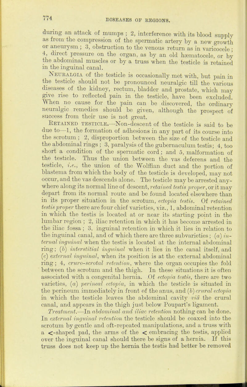 during an attack of mumps ; 2, interference with its blood supply as from the compression of the spermatic artery by a new growth or aneurysm ; 3, obstruction to the venous return as in varicocele ; 4, direct pressure on the organ, as by an old hajmatocele, or by the abdominal muscles or by a truss when the testicle is retained in the inguinal canal. Neuralgia of the testicle is occasionally met with, but pain in the testicle should not be pronounced neuralgic till the various diseases of the kidney, rectum, bladder and prostate, which may give rise to reflected pain in the testicle, have been excluded. When no cause for the pain can be discovered, the ordinary neuralgic remedies should be given, although the prospect of success from their use is not great. Eetained testicle.—Non-descent of the testicle is said to be due to—1, the formation of adhesions in any part of its course into the scrotum ; 2, disproportion between the size of the testicle and the abdominal rings ; 3, paralysis of the gubemaculum testis; 4, too short a condition of the spermatic cord: and 5, malformation of the testicle. Thus the union between the vas deferens and the testicle, i.e., the union of the Wolffian duct and the portion of blastema from which the body of the testicle is developed, may not occur, and the vas descends alone. The testicle may be arrested any- where along its normal line of descent, retained testis proper, or it may depart from its normal route and be found located elsewhere than in its proper situation in the scrotum, ectopia testis. Of retained testis proper there are four chief varieties, viz., 1, abdominal retention in which the testis is located at or near its starting point in the lumbar region ; 2, iliac retention in which it has become arrested in the iliac fossa ; 3, inguinal retention in which it lies in relation to the inguinal canal, and of which there are three subvarieties; («) in- ternal inguinal when the testis is located at the internal abdominal ring; (b) interstitial inguinal when it lies in the canal itself, and (c) external inguinal, when its position is at the external abdominal ring; 4, cruro-scrotal retention, where the organ occupies the fold between the scrotum and the thigh. In these situations it is often associated with a congenital hernia. Of ectopia testis, there are two varieties, (a) perineal ectopia, in which the testicle is situated in the perineum immediately in front of the anus, and [b) crural ectopia in which the testicle leaves the abdominal cavity via the crural canal, and appears in the thigh just below Poupart's ligament. Treatment.—In abdominal and iliac retention nothing can be done. In external inguinal retention the testicle should be coaxed into the scrotum by gentle and oft-repeated manipulations, and a truss with a <-shaped pad, the arms of the < embracing the testis, applied over the inguinal canal should there be signs of a hernia. If this truss does not keep up the hernia the testis had better be removed