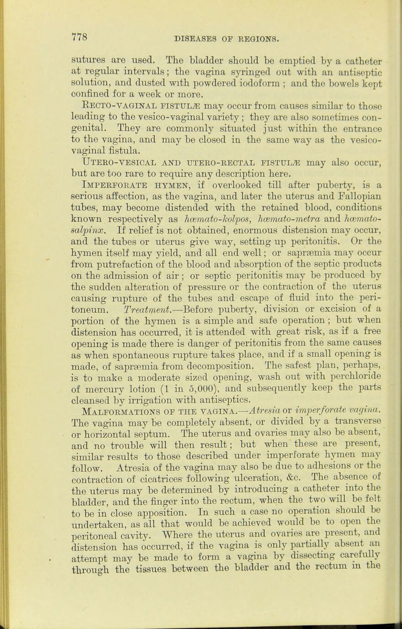 sutures are used. The bladder should be emptied by a catheter at regular intervals; the vagina syringed out with an antiseptic solution, and dusted with powdered iodoform ; and the bowels kept confined for a week or more. Recto-vaginal fistula may occur from causes similar to those leading to the vesico-vaginal variety ; they are also sometimes con- genital. They are commonly situated just within the entrance to the vagina, and may be closed in the same way as the vesico- vaginal fistula. Utero-vesicad and utero-rectal fistula may also occur, but are too rare to require any description here. Imperforate hymen, if overlooked till after puberty, is a serious affection, as the vagina, and later the uterus and Fallopian tubes, may become distended with the retained blood, conditions known respectively as hcemato-kolpos, hcemato-metra and hcemato- salpinx. If relief is not obtained, enormous distension may occur, and the tubes or uterus give way, setting up peritonitis. Or the hymen itself may yield, and all end well; or saprsemia may occur from putrefaction of the blood and absorption of the septic products on the admission of air ; or septic peritonitis may be produced by the sudden alteration of pressure or the contraction of the uterus causing rupture of the tubes and escape of fluid into the peri- toneum. Treatment.—Before puberty, division or excision of a portion of the hymen is a simple and safe operation; but when distension has occurred, it is attended with great risk, as if a free opening is made there is danger of peritonitis from the same causes as when spontaneous rupture takes place, and if a small opening is made, of saprsemia from decomposition. The safest plan, perhaps, is to make a moderate sized opening, wash out with perchloride of mercury lotion (1 in 5,000), and subsequently keep the parts cleansed by irrigation with antiseptics. Malformations of the vagina.—Atresia or imperforate vagina. The vagina may be completely absent, or divided by a transverse or horizontal septum. The uterus and ovaries may also be absent, and no trouble will then result; but when these are present, similar results to those described under imperforate hymen may follow. Atresia of the vagina may also be due to adhesions or the contraction of cicatrices following ulceration, &c. The absence of the uterus may be determined by introducing a catheter into the bladder, and the finger into the rectum, when the two will be felt to be in close apposition. In such a case no operation should be undertaken, as all that would be achieved would be to open the peritoneal cavity. Where the uterus and ovaries are present, and distension has occurred, if the vagina is only partially absent an attempt may be made to form a vagina by dissecting carefully through the tissues between the bladder and the rectum in the