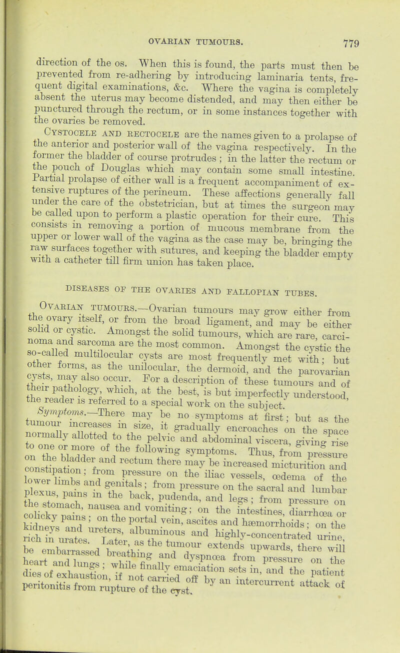 direction of the os. When this is found, the parts must then be prevented from re-adhering by introducing laminaria tents, fre- quent digital examinations, &c. Where the vagina is completely absent the uterus may become distended, and may then either be punctured through the rectum, or in some instances together with the ovaries be removed. Cystocele and rectocele are the names given to a prolapse of the anterior and posterior wall of the vagina respectively. In the former the bladder of course protrudes ; in the latter the rectum or the pouch of Douglas which may contain some smaU intestine -Partial prolapse of either waU is a frequent accompaniment of ex- tensive ruptures of the perineum. These affections generally fall under the care of the obstetrician, but at times the surgeon may be called upon to perform a plastic operation for their cure. This consists m removing a portion of mucous membrane from the upper or lower wall of the vagina as the case may be, bringing the raw surfaces together with sutures, and keeping the bladder empty with a catheter till firm union has taken place. DISEASES OP THE OVARIES AND FALLOPIAN TUBES. Ovarian TUMOURS.-Ovarian tumours may grow either from he ovary itself, or from the broad ligament/and may be eithl- solid or cystic. Amongst the solid tumours, which are rare, carci- soTl W SauTa fe ^ .m°St C°mm0n- AmonSst the ^tic the so-called multilobular cysts are most frequently met with; but other forms as the unilocular, the dermoid, and the parovarian cysts, may also occur For a description of these tumours and of then pathology which, at the best, is but imperfectly understood the reader is referred to a special work on the subject. Symptoms.-Theve may be no symptoms at first; but as the tumour mcreases in size, it gradually encroaches on the space normally allotted to the pelvic and abdominal viscera, givmg rfse to one or more of the following symptoms. Thus, from pressru e ZZS^ laml rectum there ry be increased itoK constipation; from pressure on the iliac vessels, oedema of the fc^.tff?,ifals *?— on the S its piexiis, pains in the back, pudenda, and legs ; from pressure on oictyTai^snrrhan\Titing; °n ^ -^,2X101.