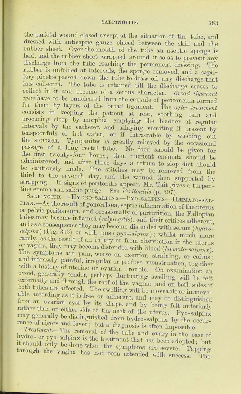 the parietal wound closed except at the situation of the tube, and dressed with antiseptic gauze placed between the skin and the rubber sheet. Over the mouth of the. tube an aseptic sponge is laid, and the rubber sheet wrapped around it so as to prevent any discharge from the tube reaching the permanent dressing. The rubber is unfolded at intervals, the sponge removed, and a capil- lary pipette passed down the tube to draw off any discharge that has collected. The tube is retained till the discharge ceases to collect m it and become of a serous character. Broad ligament cysts have to be enucleated from the capsule of peritoneum formed for them by layers of the broad ligament. The after-treatment consists m keeping the patient at rest, soothing pain and procuring sleep by morphia, emptying the bladder at regular intervals by the catheter, and allaying vomiting if present bV teaspoonfuls of hot water, or if intractable by washing out the stomach. Tympanites is greatly relieved by the occasional passage of a long rectal tube. No food should be given for the first twenty-four hours; then nutrient enemata should be administered, and after three days a return to slop diet should be cautiously made. The stitches may be removed from the third to the seventh day, and the wound then supported bY strapping. If signs of peritonitis appear, Mr. Tait gives a turpen- tine enema and saline purge. See Peritonitis (p. 397) J^TT8 ~ ^YD/°-SALPINX-PYO-SALPINX-ILEMATO-SAL- pinx —As the result of gonorrhoea, septic inflammation of the uterus or pelvic peritoneum, and occasionally of parturition, the Fallopian tubes may become inflamed (salpingitis), and their orifices adherent and as a consequence they may become distended with serum (hydro' Sri t?' 3 wWith F»(«^P*»); whilst much 'more rarely, as the result of an injury or from obstruction in the uterus or vagina they may become distended with blood {hematosalpinx). rhe symptoms are pain, worse on exertion, straining, or coitus • ^SSS TfU1' in'e^--P-fuse menstruation, togTth r with a history of uterine or ovarian trouble. On examination an ovoid, generally tender, perhaps fluctuating swelling wS beMt externally and through the roof of the vagina, and of both sides S Sb e affG?ed-, ^ SWeUi^ be moveable oi nZove^ able according as it is free or adherent, and may be distinguished from an ovarian cyst by its shape, and by being felt aSorlv ather than on either side of the neck of the uterus. PTo sSphix may generally be distinguished from hydro-salpinx by the occur! Treatment.~The removal of the tube and ovary in the case of hydro- or pyo-salpinx is the treatment that has been aVoptecl but hrou^i tt7 bed0ntwhen the ^toms are severe. Tapp^g through the vagina has not been attended with success. ThI