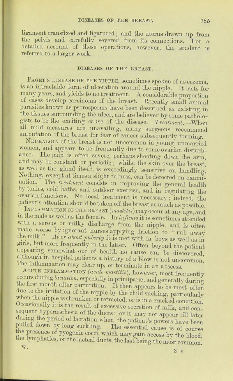 ligament transfixed and ligatured; and the uterus drawn up from the pelvis and carefully severed from its connections. For a detailed account of these operations, however, the student is referred to a larger work. DISEASES OF THE BREAST. Paget's disease of the nipple, sometimes spoken of as eczema, is an intractable form of ulceration around the nipple. It lasts for many years, and yields to no treatment. A considerable proportion of cases develop carcinoma of the breast. Eecently small animal parasites known as psorosperms have been described as existing in the tissues surrounding the ulcer, and are believed by some patholo- gists to be the exciting cause of the disease. Treatment.—When all mild measures are unavailing, many surgeons recommend amputation of the breast for fear of cancer subsequently forming. Neuralgia of the breast is not uncommon in young unmarried women, and appears to be frequently due to some ovarian disturb- ance. The pain is often severe, perhaps shooting down the arm, and may be constant or periodic ; whilst the skin over the breast' as well as the gland itself, is exceedingly sensitive on handling' Nothing, except at times a slight fulness, can be detected on exami- nation. The treatment consists in improving the general health by tonics, cold baths, and outdoor exercise, and in regulating the ovarian functions. No local treatment is necessary; indeed, the patient's attention should be taken off the breast as much as possible Inflammation of the breast (mastitis) may occur at any age and m the male as well as the female. In infants it is sometimes attended with a serous or milky discharge from the nipple, and is often made worse by ignorant nurses applying friction to rub away the milk. At or about puberty it is met with in boys as well as in girls, but more frequently in the latter. Often beyond the patient appearing somewhat out of health no cause can be discovered although m hospital patients a history of a blow is not uncommon' Ine inflammation may clear up, or terminate in an abscess Acute inflammation (acute mastitis), however, most frequentlv occurs during' lactation, especially in primiparse, and generally during the first month after parturition. It then appears to be most often due to the irritation of the nipple by the child sucking, particularly when the nipple is shrunken or retracted, or is in a cracked condition Occasionally it is the result of excessive secretion of milk, and con- sequent hyperesthesia of the ducts; or it may not appear till later during he period of lactation when the patient's pow^TLve been pulled down by long suckling. The essential cause is of course the presence of pyogenic cocci, which may gain access by the blood the lymphatics, or the lacteal ducts, the last being the most common 3 E