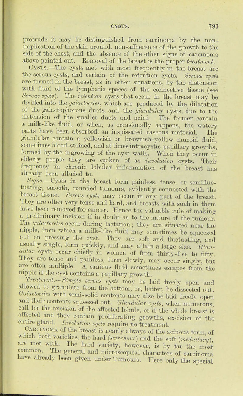 protrude it may be distinguished from carcinoma by the non- implication of the skin around, non-adherence of the growth to the side of the chest, and the absence of the other signs of carcinoma above pointed out. Eemoval of the breast is the proper treatment. Cysts.—The cysts met with most frequently in the breast are the serous cysts, and certain of the retention cysts. Serous cysts are formed in the breast, as in other situations, by the distension with fluid of the lymphatic spaces of the connective tissue (see Serous cysts). The retention cysts that occur in the breast may be divided into the galactoceles, which are produced by the dilatation of the galactophorous ducts, and the glandular cysts, due to the distension of the smaller ducts and acini. The former contain a milk-like fluid, or when, as occasionally happens, the watery parts have been absorbed, an inspissated caseous material. The glandular contain a yellowish or brownish-yellow mucoid fluid, sometimes blood-stained, and at times intracystic papillary growths, formed by the ingrowing of the cyst walls. When they occur in elderly people they are spoken of as involution cysts. Their frequency in chronic lobular inflammation of the breast has ;ibeady been alluded to. Sighs.—Cysts in the breast form painless, tense, or semifluc- tuating, smooth, rounded tumours, evidently connected with the breast tissue. Serous cysts may occur in any part of the breast. They are often very tense and hard, and breasts with such in them have been removed for cancer. Hence the valuable rule of making a preliminary incision if in doubt as to the nature of the tumour. The galactoceles occur during lactation; they are situated near the nipple, from which a milk-like fluid may sometimes be squeezed out on pressing the cyst. They are soft and fluctuating, and usually single, form quickly, and may attain a large size. Glan- dular cysts occur chiefly in women of from thirty-five to fifty. They are tense and painless, form slowly, may occur singly, but are often multiple. A sanious fluid sometimes escapes from the nipple if the cyst contains a papillary growth. Treatment.-Simple serous cysts may be laid freely open and allowed to granulate from the bottom, or, better, be dissected out. Galactoceles with semi-solid contents may also be laid freely open and theu'contents squeezed out. Glandular cysts, when numerous, call for the excision of the affected lobule, or if the whole breast is an-ected and they contain proliferating growths, excision of the entire gland. Involution cysts require no treatment. Carcinoma of the breast is nearly always of the acinous form, of which both varieties, the hard (scirrhous) and the soft (medullary) are met with. The hard variety, however, is by far the most common, ihe general and microscopical characters of carcinoma have already been given under Tumours. Here only the special