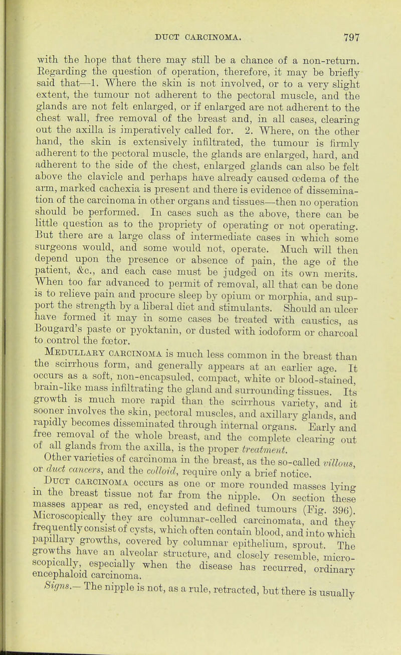 with, the hope that there may still be a chance of a non-return. Eegarding the question of operation, therefore, it may be briefly said that—1. Where the skin is not involved, or to a very slight extent, the tumour not adherent to the pectoral muscle, and the glands are not felt enlarged, or if enlarged are not adherent to the chest wall, free removal of the breast and, in all cases, clearing out the axilla is imperatively called for. 2. Where, on the other hand, the skin is extensively infiltrated, the tumour is firmly adherent to the pectoral muscle, the glands are enlarged, hard, and adherent to the side of the chest, enlarged glands can also be felt above the clavicle and perhaps have already caused oedema of the arm, marked cachexia is present and there is evidence of dissemina- tion of the carcinoma in other organs and tissues—then no operation should be performed. In cases such as the above, there can be little question as to the propriety of operating or not operating. But there are a large class of intermediate cases in which some surgeons would, and some would not, operate. Much will then depend upon the presence or absence of pain, the age of the patient, &c, and each case must be judged on its own merits. When too far advanced to permit of removal, all that can be done is to relieve pain and procure sleep by opium or morphia, and sup- port the strength by a liberal diet and stimulants. Should an ulcer have formed it may in some cases be treated with caustics, as Bougard's paste or pyoktanin, or dusted with iodoform or charcoal to control the foetor. Medullary carcinoma is much less common in the breast than the scirrhous form, and generally appears at an earlier age. It occurs as a soft, non-encapsuled, compact, white or blood-stained bram-like mass infiltrating the gland and surrounding tissues Its growth is much more rapid than the scirrhous variety, and it sooner involves the skin, pectoral muscles, and axillary glands and rapidly becomes disseminated through internal organs. Early and free removal of the whole breast, and the complete clearing out of all glands from the axilla, is the proper treatment. Other varieties of carcinoma in the breast, as the so-called villous or dud cancers, and the colloid, require only a brief notice. _ Duct carcinoma occurs as one or more rounded masses lyine in the breast tissue not far from the nipple. On section these masses appear as red, encysted and defined tumours (Fi» 396) Microscopically they are columnar-celled carcinomata, and they frequently consist of cysts, which often contain blood, and into which papillary growths, covered by columnar epithelium, sprout The growths have an alveolar structure, and closely resemble, micro- scopically especially when the disease has recurred, ordinary encephaloid carcinoma. 3 Sign*.- The nipple is not, as a rule, retracted, but there is usually