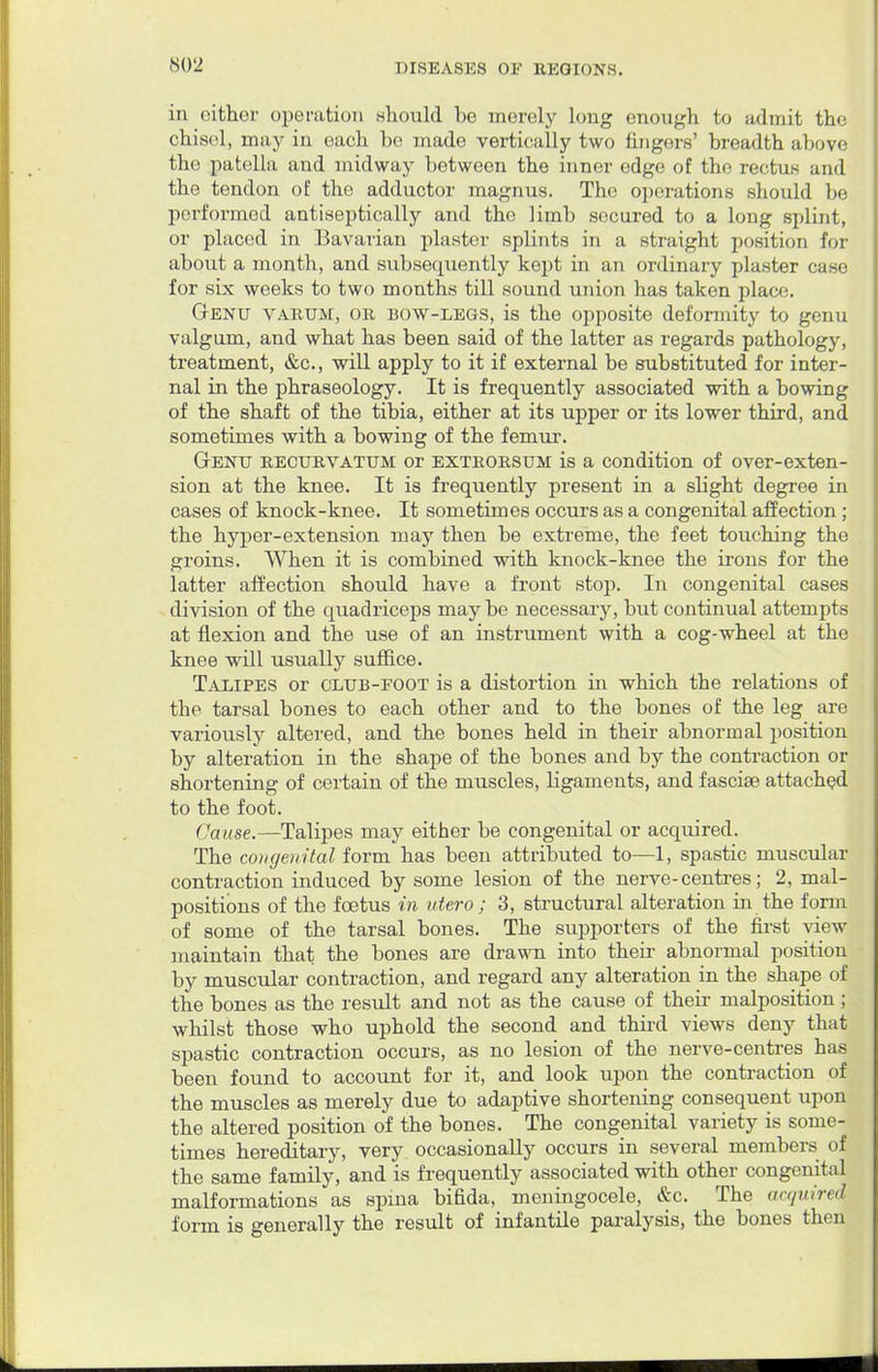 in cither operation should be merely long enough to admit the chisel, may in each ho made vertically two fingers' breadth above the patella and midway between the inner edge of the rectus and the tendon of the adductor magnus. The operations should be performed antiseptically and the ]imb secured to a long splint, or placed in Bavarian plaster splints in a straight position for about a month, and subsequently kept in an ordinary plaster case for six weeks to two months till sound union has taken place. Genu varum, or bow-legs, is the opposite deformity to genu valgum, and what has been said of the latter as regards pathology, treatment, &c, will apply to it if external be substituted for inter- nal in the phraseology. It is frequently associated with a bowing of the shaft of the tibia, either at its upper or its lower third, and sometimes with a bowing of the femur. Genu recurvatum or extrorsum is a condition of over-exten- sion at the knee. It is frequently present in a slight degree in cases of knock-knee. It sometimes occurs as a congenital affection; the hyper-extension may then be extreme, the feet touching the groins. When it is combined with knock-knee the irons for the latter affection should have a front stop. In congenital cases division of the quadriceps may be necessary, but continual attempts at flexion and the use of an instrument with a cog-wheel at the knee will usually suffice. Talipes or club-foot is a distortion in which the relations of the tarsal bones to each other and to the bones of the leg are variously altered, and the bones held in their abnormal position by alteration in the shape of the bones and by the contraction or shortening of certain of the muscles, ligaments, and fasciae attached to the foot. Cause.—Talipes may either be congenital or acquired. The congenital form has been attributed to—1, spastic muscular contraction induced by some lesion of the nerve-centres; 2, mal- positions of the foetus in utero ; 3, structural alteration in the form of some of the tarsal bones. The supporters of the first view maintain that the bones are drawn into their abnormal position by muscular contraction, and regard any alteration in the shape of the bones as the result and not as the cause of their malposition; whilst those who uphold the second and third views deny that spastic contraction occurs, as no lesion of the nerve-centres has been found to account for it, and look upon the contraction of the muscles as merely due to adaptive shortening consequent upon the altered position of the bones. The congenital variety is some- times hereditary, very occasionally occurs in several members of the same family, and is frequently associated with other congenital malformations as spina bifida, meningocele, &c. The acquired form is generally the result of infantile paralysis, the bones then