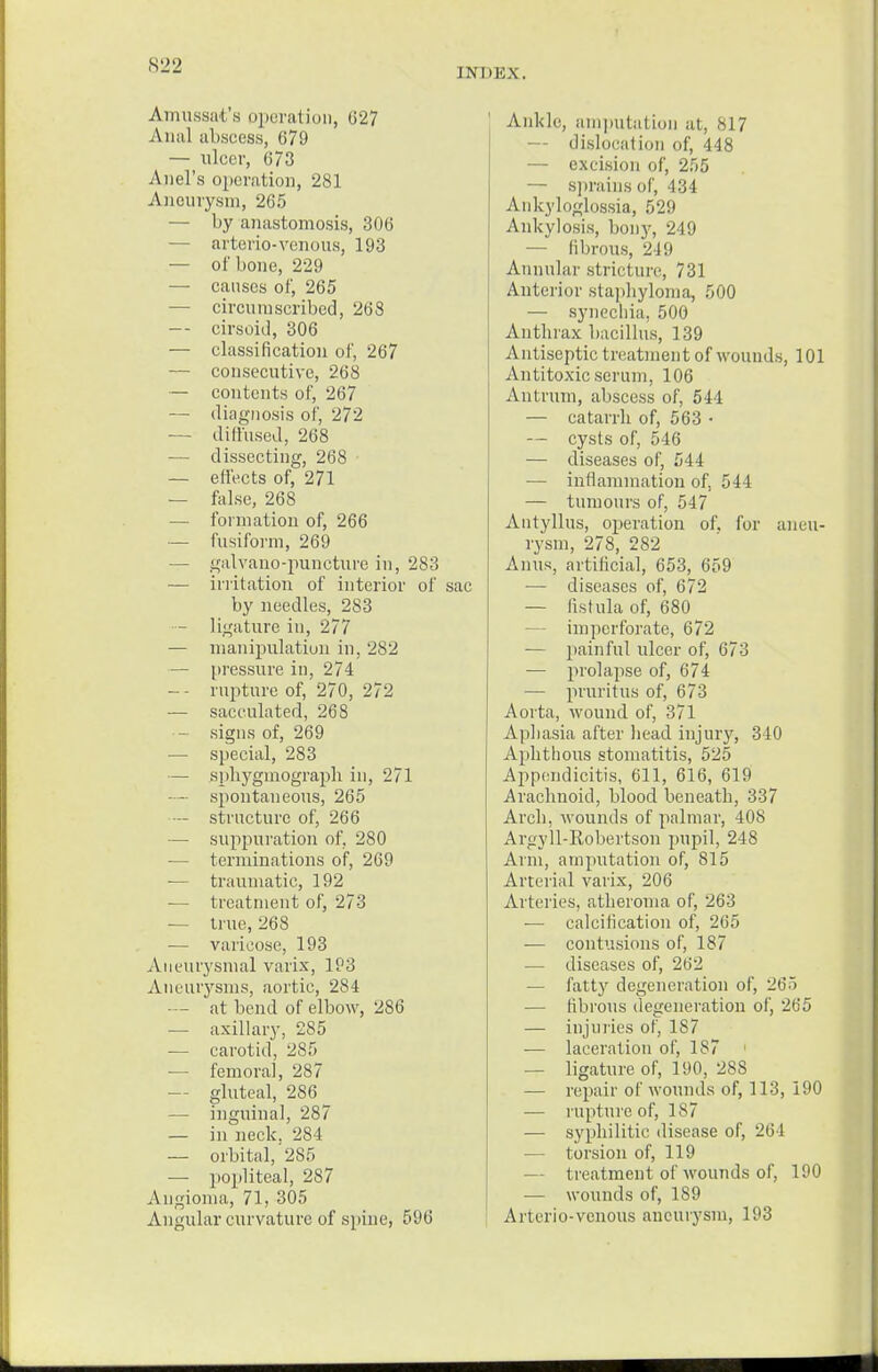 INDEX. Amussat's operation, 027 Anal abscess, 679 — nicer, 073 Anel's operation, 281 Aneurysm, 265 — by anastomosis, 306 arterio-venous, 193 — of bone, 229 — causes of, 265 —■ circumscribed, 268 -- cirsoid, 306 — classification of, 267 — consecutive, 268 — contents of, 267 — diagnosis of, 272 — diffused, 268 — dissecting, 268 — effects of, 271 — false, 268 — formation of, 266 — fusiform, 269 — galvano-puncture in, 283 — irritation of interior of sac by needles, 283 — ligature in, 277 — manipulation in. 282 — pressure in, 274 -- rupture of, 270, 272 — sacculated, 268 — signs of, 269 — special, 283 — sphygmograph in, 271 — spontaneous, 265 — structure of, 266 — suppuration of, 280 — terminations of, 269 — traumatic, 192 — treatment of, 273 — true, 268 — varicose, 193 Aneurysmal varix, 193 Aneurysms, aortic, 284 — at bend of elbow, 286 — axillary, 285 — carotid, 285 — femora], 287 — gluteal, 286 — inguinal, 287 — in neck. 284 — orbital,'285 — popliteal, 287 Angioma, 71, 305 Angular curvature of spine, 596 Ankle, amputation at, 817 — dislocation of, 448 — excision of, 255 — sprains of, 434 Ankyloglossia, 529 Ankylosis, bony, 249 — fibrous, 249 Annular stricture, 731 Anterior staphyloma, 500 — synechia, 500 Anthrax bacillus, 139 Antiseptic treatment of wounds, 101 Antitoxic serum, 106 Antrum, abscess of, 544 — catarrh of, 563 • — cysts of, 546 — diseases of, 544 — inflammation of, 544 — tumours of, 547 Autyllus, operation of, for aneu- rysm, 278, 282 Anus, artificial, 653, 659 — diseases of, 672 — fistula of, 680 imperforate, 672 — painful ulcer of, 673 — prolapse of, 674 — pruritus of, 673 Aorta, wound of, 371 Aphasia after head injury, 340 Aphthous stomatitis, 525 Appendicitis, 611, 616, 619 Arachnoid, blood beneath, 337 Arch, wounds of palmar, 408 Argyll-Robertson pupil, 248 Arm, amputation of, 815 Arterial varix, 206 Arteries, atheroma of, 263 — calcification of, 265 — contusions of, 187 — diseases of, 262 — fatty degeneration of, 265 — fibrous degeneration of, 265 — injuiies of, 187 — laceration of, 187 — ligature of, 190, 288 — repair of wounds of, 113, 190 — rupture of, 187 — syphilitic disease of, 264 — torsion of, 119 — treatment of wounds of, 190 — wounds of, 189 A rurio-venous aneurysm, 193