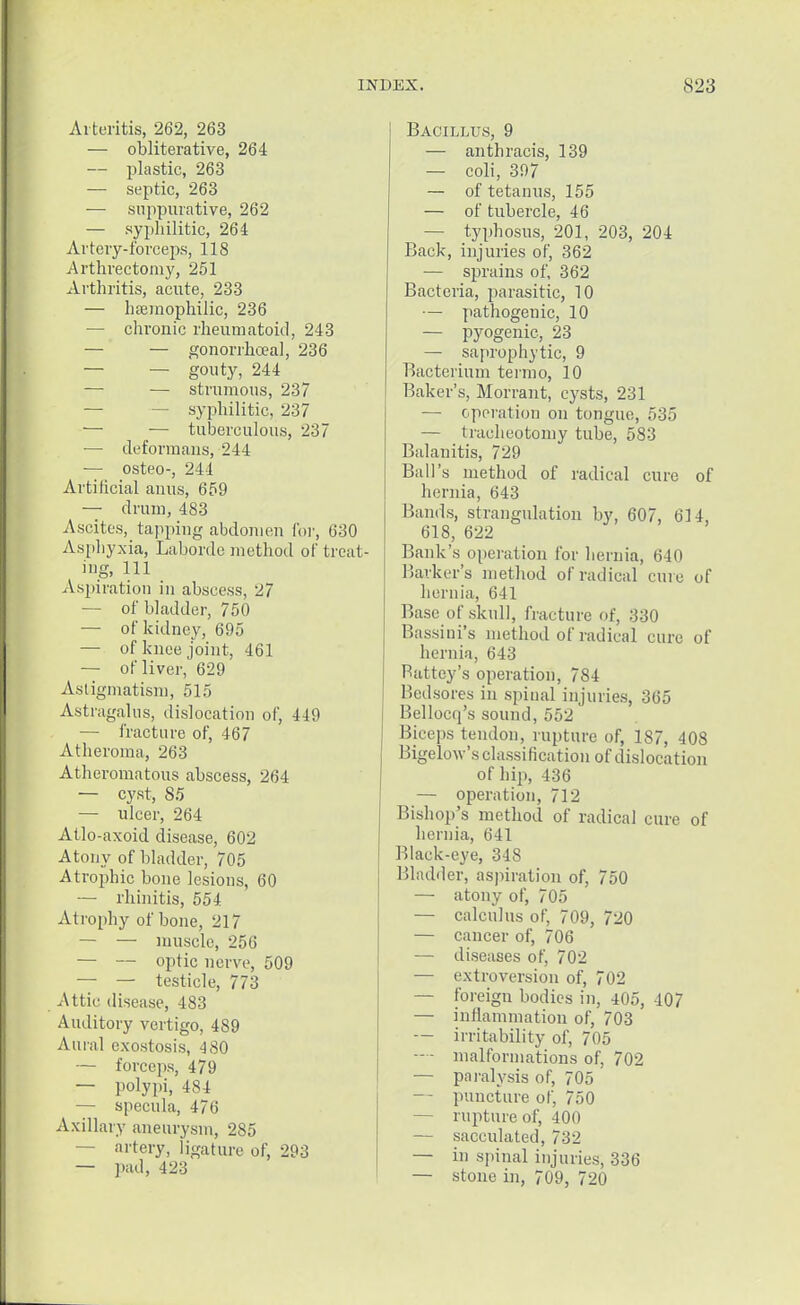 Arteritis, 262, 263 — obliterative, 264 — plastic, 263 — septic, 263 — suppurative, 262 — syphilitic, 264 Artery-forceps, 118 Arthrectomy, 251 Arthritis, acute, 233 — hemophilic, 236 — chronic rheumatoid, 243 — — gonorrhoea], 236 — — gouty, 244 —■ — strumous, 237 — — syphilitic, 237 — — tuberculous, 237 — deformans, 244 — osteo-, 244 Artificial anus, 659 — drum, 483 Ascites, tapping abdomen for, 630 Asphyxia, Laborde method of treat- ing, 111 Aspiration in abscess, 27 — of bladder, 750 — of kidney, 695 — of knee joint, 461 — of liver, 629 Astigmatism, 515 Astragalus, dislocation of, 449 — fracture of, 467 Atheroma, 263 Atheromatous abscess, 264 — cyst, 85 — ulcer, 264 Atlo-axoid disease, 602 Atony of bladder, 705 Atrophic bone lesions, 60 — rhinitis, 554 Atrophy of bone, 217 — — muscle, 256 — — optic nerve, 509 ■— — testicle, 773 Attic disease, 483 Auditory vertigo, 489 Aural exostosis, 480 — forceps, 479 — polypi, 484 — specula, 476 Axillary aneurysm, 285 — artery, ligature of, 293 — pad, 423 Bacillus, 9 — anthracis, 139 — coli, 397 — of tetanus, 155 — of tubercle, 46 — typhosus, 201, 203, 204 Back, injuries of, 362 — sprains of, 362 Bacteria, parasitic, 10 — pathogenic, 10 — pyogenic, 23 — saprophytic, 9 Bacterium termo, 10 Baker's, Morrant, cysts, 231 — operation on tongue, 535 — tracheotomy tube, 583 Balanitis, 729 Ball's method of radical cure of hernia, 643 Bands, strangulation by, 607, 614, 618, 622 Bank's operation for hernia, 640 Barker's method of radical cure of hernia, 641 Base of skull, fracture of, 330 Bassini's method of radical euro of hernia, 643 Battey's operation, 784 Bedsores in spinal injuries, 365 Bellocq's sound, 5.r>2 Biceps tendon, rupture of, 187, 408 Bigelow's classification of dislocation of hip, 436 — operation, 712 Bishop's method of radical cure of hernia, 641 Black-eye, 348 Bladder, aspiration of, 750 — atony of, 705 — calculus of, 709, 720 — cancer of, 706 — diseases of, 702 — extroversion of, 702 — foreign bodies in, 405, 407 — inflammation of, 703 — irritability of, 705 —- malformations of, 702 — paralysis of, 705 — puncture of, 750 — rupture of, 400 — sacculated, 732 — in spinal injuries, 336 — stone in, 709, 720