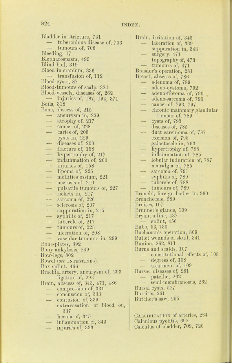 Bladder in stricture, 731 — tuberculous disease of, 706 — tumours of, 706 Bleeding, 17 Blepharospasm, 495 Blind boil, 319 Blood iu cranium, 336 — transfusion of, 112 Blood-cysts, 87 Blood-tumours of scalp, 324 Blood-vessels, diseases of, 262 — injuries of, 187, 194, 371 Boils, 318 Bone, abscess of, 215 — aneurysm in, 229 — atrophy of, 217 — cancer of, 228 — caries of, 208 — cysts in, 229 — diseases of, 200 — fracture of, 158 — hypertrophy of, 217 — inflammation of, 200 — injuries of, 158 — lipoma of, 225 — mollities ossium, 221 — necrosis of, 210 — pulsatile tumours of, 227 — rickets in, 217 — sarcoma of, 226 —< sclerosis of, 207 — suppuration in, 215 — syphilis of, 217 — tubercle of, 217 — tumours of, 223 — ulceration of, 208 — vascular tumours in, 299 Bone-plates, 392 Bony ankylosis, 249 Bow-legs, 802 Bowel (see Intestines). Box splint, 466 Brachial artery, aneurysm of, 293 — ligature of, 293 Brain, abscess of, 343, 471, 486 — compression of, 334 — concussion of, 333 — contusion of, 339 ~ extravasation of blood on, 337 — hernia of, 345 — inflammation of, 343 — injuries of, 333 Brain, irritation of, 340 — laceration of, 339 — suppuration in, 343 — surgery, 471 — topography of, 473 — tumours of, 471 Brasdor's operation, 281 Breast, abscess of, 786 — adenoma of, 789 — adeno-cystoma, 792 — adeno-fibroma of, 790 — adeno-sarcoma of, 790 — cancer of, 793, 797 — chronic mammary glandular tumour of, 789 — cysts of, 793 — diseases of, 785 — duct carcinoma of, 787 — excision of, 798 ■— galactocele in, 793 — hypertrophy of, 788 — inflammation of, 785 — lobular induration of, 787 — neuralgia of, 785 — sarcoma of, 791 — syphilis of, 789 — tubercle of, 788 — tumours of, 789 Bronchi, foreign bodies in, 360 Bronchocele, 589 Bruises, 107 Brunner's glands, 109 Bryant's line, 437 — splint, 456 Bubo, 53, 730 Buchanan's operation, 809 Bullet wounds of skull, 341 Bunion, 262, 811 Burns and scalds, 107 — constitutional effects of, 108 — degrees of, 108 — treatment of, 109 Bursaj, diseases of, 261 — patellfe, 262 — semi-membranosus, 262 Bursal cysts, 527 Bursitis, 261 Butcher's saw, 255 Calcification of arteries, 264 Calculous pyelitis, 692 Calculus of bladder, 709, 720