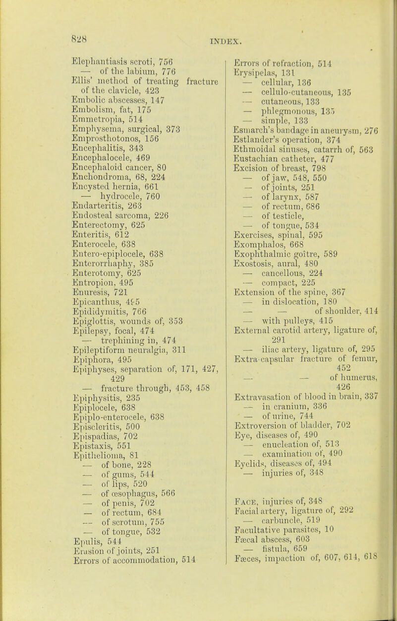 Elephantiasis scroti, 756 — of the labium, 776 Ellis' method of treating fracture of the clavicle, 423 Embolic abscesses, 147 Embolism, fat, 175 Emmetropia, 514 Emphysema, surgical, 373 Emprosthotonos, 156 Encephalitis, 343 Encephalocele, 469 Encephaloid cancer, 80 Enchondroma, 68, 224 Encysted hernia, 661 — hydrocele, 760 Endarteritis, 263 Endosteal sarcoma, 226 Enterectomy, 625 Enteritis, 612 Enterocele, 638 Entero-epiplocele, 638 Enterorrhaphy, 385 Enterotomy, 625 Entropion, 495 Enuresis, 721 Epicanthus, 4t5 Epididymitis, 766 Epiglottis, wounds of, 353 Epilepsy, focal, 474 — trephining in, 474 Epileptiform neuralgia, 311 Epiphora, 495 Epiphyses, separation of, 171, 427, 429 — fracture through, 453, 458 Epiphysitis, 235 Epiploeele, 638 Epiplo-enterocele, 638 Episcleritis, 500 Epispadias, 702 Epistaxis, 551 Epithelioma, 81 — of bone, 228 — of gums, 514 — of lips, 520 — of oesophagus, 566 — of penis, 702 — of rectum, 684 — of scrotum, 755 — of tongue, 532 Epulis, 544 Erasion of joints, 251 Errors of accommodation, 514 Errors of refraction, 514 Erysipelas, 131 — cellular, 136 — cellulo-cutaneous, 135 — cutaneous, 133 — phlegmonous, 133 — simple, 133 Esniareh's bandage in aneuiysin, 276 Estlander's operation, 374 Ethmoidal sinuses, catarrh of, 563 Eustachian catheter, 477 Excision of breast, 798 — ofjaw, 548, 550 — of joints, 251 — of larynx, 587 — of rectum, 686 — of testicle, — of tongue, 534 Exercises, spinal, 595 Exomphalos, 668 Exophthalmic goitre, 589 Exostosis, aural, 480 — cancellous, 224 — compact, 225 Extension of the spine, 367 — in dislocation, 180 of shoulder, 414 — with pulleys, 415 External carotid artery, ligature of, 291 — iliac artery, ligature of, 295 Extra capsular fracture of femur, 452 — — of humerus, 426 Extravasation of blood in brain, 337 — in cranium, 336 — of urine, 744 Extroversion of bladder, 702 Eye, diseases of, 490 — enucleation of, 513 — examination of, 490 Eyelids, diseases of, 494 — injuries of, 348 Face, injuries of, 348 Facial artery, ligature of, 292 — carbuncle, 519 Facultative parasites, 10 Fajcal abscess, 603 — fistula, 659 Fceces, impaction of, 607, 614, 61S