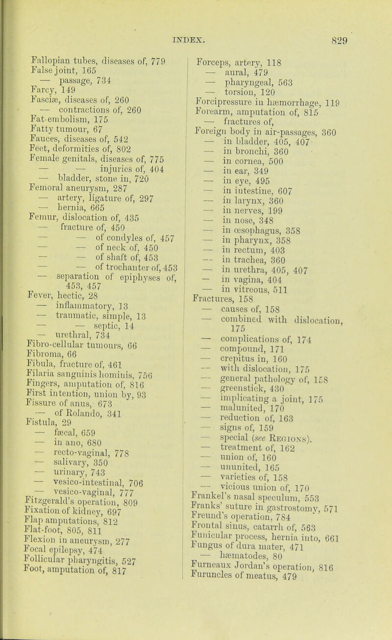 .Fallopian tubes, diseases of, 779 False joint, 165 — passage, 7-31 Farcy, 149 Fascia?, diseases of, 260 — contractions of, 260 Fat-embolism, 175 Fatty tumour, 67 Fauces, diseases of, 542 Feet, deformities of, 802 Female genitals, diseases of, 775 — injuries of, 404 — bladder, stone in, 720 Femoral aneurysm, 287 — artery, ligature of, 297 — hernia, 665 Femur, dislocation of, 435 — fracture of, 450 — of condyles of, 457 — of neck of, 450 — of shaft of, 453 — of trochanter of, 453 — separation of epiphyses of, 453, 457 Fever, hectic, 28 — inflammatory, 13 — traumatic, simple, 13 — — septic, 14 — urethra], 734 Fibro-cellular tumours, 66 Fibroma, 66 Fibula, fracture of, 461 Filaria sanguinis homiuis, 756 Fingers, amputation of, 816 First intention, union by, 93 Fissure of anus, 673 — of'EoIando, 341 Fistula, 29 — faecal, 659 — in ano, 680 — recto-vaginal, 778 — salivary, 350 — urinary, 743 — vesico-intestinal, 706 — vesico-vaginal, 777 Fitzgerald's operation, 809 Fixation of kidney, 697 Flap amputations, 812 Flat-foot, 805, 811 Flexion in aneurysm, 277 Focal epilepsy, 474 Follicular pharyngitis, 527 Foot, amputation of, 817 Forceps, artery, 118 — aural, 479 —■ pharyngeal, 563 — torsion, 120 Forcipressure in haemorrhage, 119 Forearm, amputation of, 815 ■— fractures of, Foreign body in air-passages, 360 — in bladder, 405, 407 — in bronchi, 360 — in cornea, 500 — in ear, 349 — in eye, 495 — in intestine, 607 — in larynx, 360 — in nerves, 199 — in nose, 348 — in oesophagus, 358 — in pharynx, 358 — in rectum, 403 — in trachea, 360 — in urethra, 405, 407 — in vagina, 404 — in vitreous, 511 Fractures, 158 — causes of, 158 — combined with dislocation, 175 — complications of, 171 — compound, 171 — crepitus in, 160 — with dislocation, 175 general pathology of, 158 — greenstick, 430 — implicating a joint, 175 — malunited, 170 — reduction of, 163 — signs of, 159 — special (see Regions). — treatment of, 162 — union of, 160 — ununited, 165 — varieties of, 158 — vicious union of, 170 Frankel's nasal speculum, 553 Franks' suture in gastrostomy, 571 Freund's operation, 784 Frontal sinus, catarrh of, 563 Funicular process, hernia into. 661 Fungus of dura mater, 471 — ha-matodes, 80 Furneaux Jordan's operation, 816 Furuncles of meatus, 479