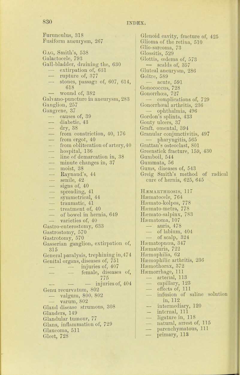 Furnnculus, 318 Fusiform aneurysm, 267 GAG, Smith's, 538 Galactocele, 793 Gall-bladder, draining tlio, 630 extirpation of, (331 — rapture of, 377 — stones, passage of, 007, 014, 618 — wound of, 382 Galvano-puncture in aneurysm, 283 Ganglion, 257 Gangrene, 37 — causes of, 39 — diabetic, 43 — dry, 38 — from constriction, 40, 170 — from ergot, 40 — • from obliteration of artery, 40 — hospital, 136 — line of demarcation in, 38 — minute changes in, 37 — moist, 38 — Raynaud's, 44 — senile, 42 — signs of, 40 — spreading, 41 — symmetrical, 44 — traumatic, 41 — treatment of, 40 — of bowel in hernia, 649 — varieties of, 40 Gastro-enterostomy, 633 (iastrostomy, 570 G-astrotomy, 570 Gasserian ganglion, extirpation of, 315 General paralysis, trephining in,474 Genital organs, diseases of, 751 — — injuries of, 407 — — female, diseases of, 775 — — injuries of, 404 Genu recurvatum, 802 — valgum, 800. 802 — varum, 802 Gland disease strumous, 308 Glanders, 149 Glandular tumour, 77 Glans, inflammation of, 729 Glaucoma, 511 Gleet, 728 Glenoid cavity, fracture of, 425 Glioma of the retina, 510 Glio-sarcoma, 73 Glossitis, 529 Glottis, (edema of, 573 — scalds of, 357 Gluteal aneurysm, 286 Goitre, 589 — acute, 591 Gonococcus, 728 Gonorrhoea, 727 — complications of, 729 Gonorrhoea! arthritis, 236 — ophthalmia, 496 Gordon's splints, 433 Gouty ulcers, 37 Graft, omental, 394 Granular conjunctivitis, 497 — pharyngitis, 565 Grattan's osteoclast, 801 Greenstick fracture, 159, 430 Gumboil, 544 Gummata, 56 Gums, diseases of, 543 Greig Smith's method of radical cure of hernia, 625, 645 HiEMAliTH ROSIS, 117 Hematocele, 764 Hfemato-kolpos, 778 ll.imato-metra, 778 Hamiato-salpinx, 783 Hematoma, 107 — auris, 478 — of labium, 404 — of scalp, 324 Hematopncea, 347 Hematuria, 722 Haemophilia, 62 Hemophilic arthritis, 236 Hemothorax, 372 Hemorrhage, 111 — arterial, 113 — capillary, 123 — effects of, 111 — infusion of saline solution in,112 — intermediary, 120 — internal, 111 — ligature in, 118 — natural, arrest of. 115 — parenchymatous, 111 — primary, 113