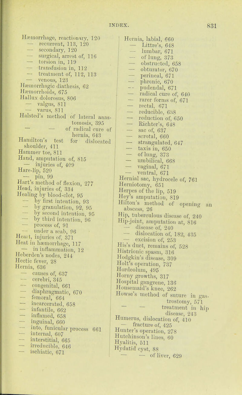 Haemorrhage, reactionary, 120 — recurrent, 113, 120 — secondary, 120 — surgical, arrest of, 116 — torsion in, 119 — transfusion in, 112 — treatment of, 112, 113 — venous, 123 Hfemorrhngic diathesis, 62 Haemorrhoids, 675 Hallux dolorosus, 806 — valgus, 811 — varus, 811 Halsted's method of lateral anas- tomosis, 395 of radical cure of hernia, 643 Hamilton's test for dislocated shoulder, 411 Hammer toe, 811 Hand, amputation of, 815 — injuries of, 409 Hare-lip, 520 — pin, 99 Hart's method of flexion, 277 Head, injuries of, 331 Healing by blood-clot, 95 — by first intention, 93 — by granulation, 92, 95 —- by second intention, 95 — by third intention, 96 — process of, 91 — under a scab, 96 Heai t, injuries of, 371 Heat in haemorrhage, 117 — in inflammation, 12 Heberden's nodes, 211 Hectic fever, 28 Hernia, 636 — causes of, 637 — cerebri, 345 — congenital, 661 — diaphragmatic, 670 — femoral, 664 — incarcerated, 658 — infantile, 662 — inflamed, 658 — inguinal, 660 — into, funicular process 661 — internal, 607 — interstitial, 665 — irreducible, 646 — ischiatic, 671 Hernia, labial, 660 — Littre's, 648 — lumbar, 671 — of lung, 373 — obstructed, 658 — obturator, 670 — perineal, 671 — phrenic, 670 -- pudendal, 671 — radical cure of, 640 — rarer forms of, 671 — rectal, 671 — reducible, 638 — reduction of, 650 — Richter's, 618 — sac of, 637 — scrotal, 660 — strangulated, 647 — taxis in, 650 — of lung, 373 — umbilical, 668 — vaginal, 671 — ventral, 671 Hernial sac, hydrocele of, 761 Herniotomy, 651 Herpes of the lip, 519 Hey's amputation, S19 Hilton's method of opening an abscess, 26 Hip, tuberculous disease of, 240 Hip-joint, amputation at, 816 — disease of, 240 — dislocation of, 182, 435 — excision of, 253 Hi.s's duct, remains of, 528 Histrionic spasm, 316 Hodgkin's disease, 309 Holt's operation, 737 Hordeolum, 495 Horny growths, 317 Hospital gangrene, 136 Housemaid's knee, 262 Howse's method of suture in gas- trostomy, 571 treatment in hip disease, 243 Humerus, dislocation of, 410 — fracture of, 425 Hunter's operation, 278 Hutchinson's lines. 60 Hyalitis, 511 Hydatid cyst, 88 — — of liver, 629