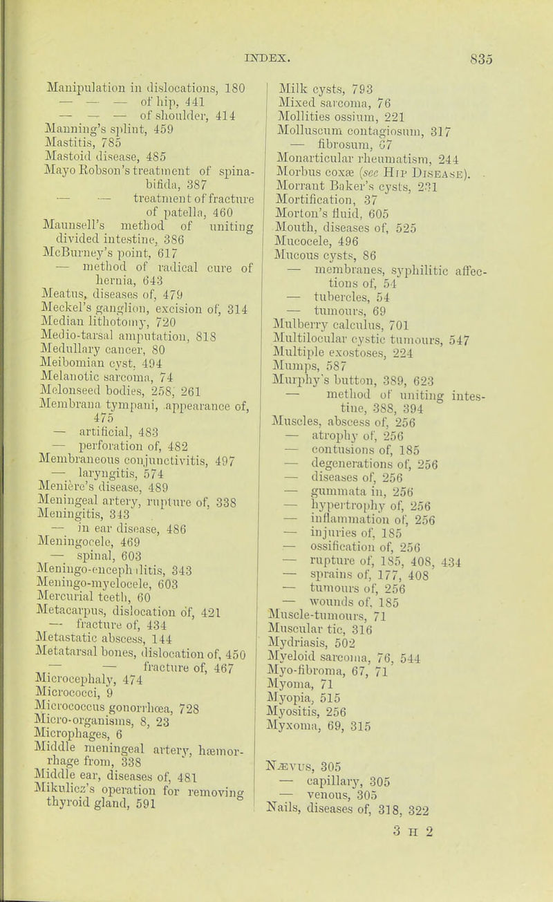 Manipulation in dislocations, 180 — — — of hip, 441 — — — of shoulder, 414 Manning's splint, 459 Mastitis, 785 Mastoid disease, 485 Mayo Robson's treatment of spina- bifida, 387 —■ treatnien t of fracture of patella, 460 Maunsell's method of uniting divided intestine, 386 McBurney's point, 617 — method of radical cure of hernia, 643 Meatus, diseases of, 479 Meckel's ganglion, excision of, 314 Median lithotomy, 720 Medio-tarsal amputation, 81S Medullary cancer, 80 Meibomian cyst. 494 Melanotic sarcoma, 74 Melonseed bodies, 258, 261 Membrana tympani, appearance of, 475 — artificial, 483 — perforation of, 482 Membraneous conjunctivitis, 497 — laryngitis, 5 74 Meniere's disease, 489 Meningeal artery, rupture of, 338 Meningitis, 313 — in ear disease, 486 Meningocele, 469 — spinal, 603 Meningo-enceph ilitis, 343 Meningo-myelocele, 603 Mercurial teeth, 60 Metacarpus, dislocation of, 421 — fracture of, -134 Metastatic abscess, 144 Metatarsal bones, dislocation of, 450 — — fracture of, 467 Microcephaly, 474 Micrococci, 9 Micrococcus gonorrhoea, 728 Micro-organisms, 8, 23 Microphages, 6 Middle meningeal artery, haemor- rhage from, 338 Middle ear, diseases of, 481 Mikulicz's operation for removing thyroid gland, 591 Milk cysts, 793 Mixed sarcoma, 76 Mollifies ossium, 221 Molluscum contagiosuin, 317 — fibrosum, 07 Monarticular rheumatism, 244 Morbus coxa? [see Hip Disease). ■ Morraut Baker's cysts, 231 Mortification, 37 Morton's fluid, 605 Mouth, diseases of, 525 Mucocele, 496 Mucous cysts, 86 — membranes, syphilitic affec- tions of, 54 — tubercles, 54 — tumours, 69 Mulberry calculus, 701 Multilocular cystic tumours, 547 Multiple exostoses, 224 Mumps, 5S7 Murphy's button, 389, 623 — method of uniting intes- tine, 388, 394 Muscles, abscess of, 256 — atrophy of, 256 — contusions of, 185 — degenerations of, 256 — diseases of, 256 — gummata in, 256 — hypertrophy of, 256 — inflammation of, 256 — injuries of, 185 — ossification of, 256 — rupture of, 185, 40S, 434 — sprains of, 177, 408 — tumours of, 256 — wounds of. 185 Muscle-tumours, 71 Muscular tic, 316 Mydriasis, 502 Myeloid sarcoma, 76, 544 Myo-flbroma, 67, 71 Myoma, 71 Myopia, 515 Myositis, 256 Myxoma, 69, 315 N^vus, 305 — capillary, 305 — venous, 305 Nails, diseases of, 318, 322 3 h 2