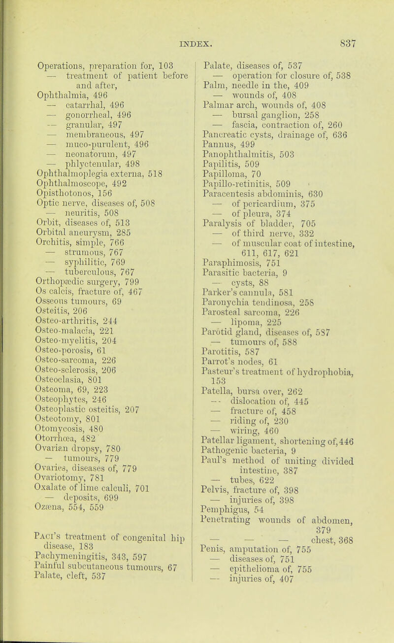 Operations, preparation for, 103 — treatment of patient before and after, Ophthalmia, 496 — catarrhal, 496 — gonorrheal, 496 — granular, 497 — membraneous, 497 — muco-purulent, 496 — neonatorum, 497 — phlyctenular, 498 Ophthalmoplegia externa, 518 Ophthalmoscope, 492 Opisthotonos, 156 Optic nerve, diseases of, 508 — neuritis, 508 Orbit, diseases of, 513 Orbital aneurysm, 285 Orchitis, simple, 766 — strumous, 767 — syphilitic, 769 — tuberculous, 767 Orthopaedic surgery, 799 Os calcis, fracture of, 467 Osseous tumours, 69 Osteitis, 206 Osteo-arthritis, 244 Osteo-malacia, 221 Osteo-myelitis, 204 Osteo-porosis, 61 Osteo-sarcoma, 226 Osteo-sclerosis, 206 Osteoclasia, 801 Osteoma, 69, 223 Osteophytes, 246 Osteoplastic osteitis, 207 Osteotomy, 801 Otomycosis, 480 Otorrhcea, 482 Ovarian dropsy, 780 — tumours, 779 Ovaries, diseases of, 779 Ovariotomy, 781 Oxalate of lime calculi, 701 — deposits, 699 Oztena. 554, 559 Paci's treatment of congenital hip disease, 183 Pachymeningitis, 343, 597 Painful subcutaneous tumours, 67 Palate, cleft, 537 Palate, diseases of, 537 — operation for closure of, 538 Palm, needle in the, 409 — wounds of, 408 Palmar arch, wounds of, 408 — bursal ganglion, 258 ■— fascia, contraction of, 260 Pancreatic cysts, drainage of, 636 Pannus, 499 Panophthalmitis, 503 Papilitis, 509 Papilloma, 70 PapiHo-retinitis, 509 Paracentesis abdominis, 630 — of pericardium, 375 — of pleura, 374 Paralysis of bladder, 705 — of third nerve. 332 — of muscular coat of intestine, 611, 617, 621 Paraphimosis, 751 Parasitic bacteria, 9 — cysts, 8S Parker's cannula, 581 Paronychia tendinosa, 25S Parosteal sarcoma, 226 — lipoma, 225 Parotid gland, diseases of, 587 — tumours of, 588 Parotitis, 587 Parrot's nodes, 61 Pasteur's treatment of hydrophobia, 153 Patella, bursa over, 262 -- dislocation of, 445 — fracture of, 458 — riding of, 230 — wiring, 460 Patellar ligament, shortening of, 446 Pathogenic bacteria, 9 Paul's method of uniting divided intestine, 387 — tubes, 622 Pelvis, fracture of, 398 — injuries of, 398 Pemphigus, 54 Penetrating wounds of abdomen, 379 — — — chest, 368 Penis, amputation of, 755 — diseases of, 751 — epithelioma of, 755 — injuries of, 407