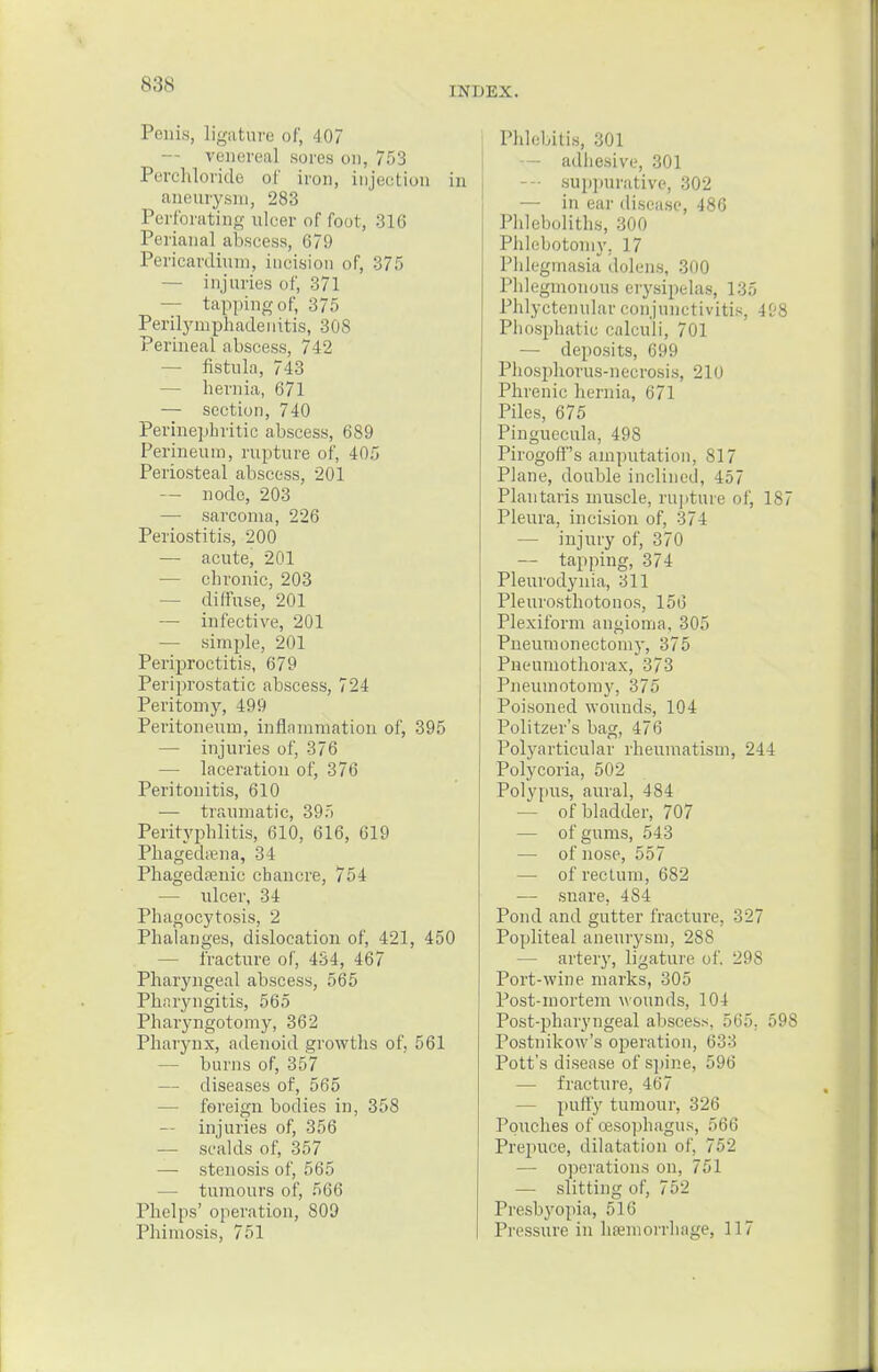 n;;s INDEX. Penis, Ligature of, 107 venerea] sores on, 753 Perchloride of iron, injection in aneurysm, 283 Perforating ulcer of loot, 316 Perianal abscess, 679 Pericardium, incision of, 375 — injuries of, 371 — tapping of, 375 Perilymphadenitis, 308 Perineal abscess, 742 — fistula, 743 — hernia, 671 — section, 740 Perinephritic abscess, 689 Perineum, rupture of, 405 Periosteal abscess, 201 — node, 203 — sarcoma, 226 Periostitis, 200 — acute, 201 — chronic, 203 — diffuse, 201 — infective, 201 — simple, 201 Periproctitis, 679 Periprostatic abscess, 724 Peritomy, 499 Peritoneum, inflammation of, 395 — injuries of, 376 — laceration of, 376 Peritonitis, 610 — traumatic, 395 Perityphlitis, 610, 616, 619 Phagedena, 34 Phagedenic chancre, 754 — ulcer, 34 Phagocytosis, 2 Phalanges, dislocation of, 421, 450 fracture of, 434, 467 Pharyngeal abscess, 565 Pharyngitis, 565 Pharyngotomy, 362 Pharynx, adenoid growths of, 561 — burns of, 357 — diseases of, 565 — foreign bodies in, 358 — injuries of, 356 — scalds of, 357 — stenosis of, 565 — tumours of, 566 Phelps' operation, 809 Phimosis, 751 Phlebitis, 301 — adhesive, 301 — suppurative, 302 — in ear disease, 486 Phleboliths, 300 Phlebotomy, ] 7 Phlegmasia dolens, 300 Phlegmonous erysipelas, 135 Phlyctenular conjunctivitis, 4&8 Phosphatic calculi, 701 — deposits, 699 Phosphorus-necrosis, 210 Phrenic hernia, 671 Piles, 675 Pinguecula, 498 Pirogoff's amputation, 817 Plane, double inclined, 457 Plantaris muscle, rupture of, 187 Pleura, incision of, 374 — injury of, 370 — tapping, 374 Pleurodynia, 311 Pleurosthotonos, 156 Plexiform angioma, 305 Pneumonectomy, 375 Pneumothorax, 373 Pneumotomy, 375 Poisoned wounds, 104 Politzer's bag, 476 Polyarticular rheumatism, 244 Polycoria, 502 Polypus, aural, 484 — of bladder, 707 — of gums, 543 — of nose, 557 — of rectum, 682 — snare, 484 Pond and gutter fracture. 327 Popliteal aneurysm, 288 — artery, ligature of, 298 Port-wine marks, 305 Post-mortem wounds, 104 Post-pharyngeal abscess, 565. 598 Postnikow's operation, 633 Pott's disease of spine, 596 — fracture, 467 — puffy tumour, 326 Pouches of oesophagus, 566 Prepuce, dilatation of, 752 — operations on, 751 — slitting of, 752 Presbyopia, 1 (i Pressure in hemorrhage, 117