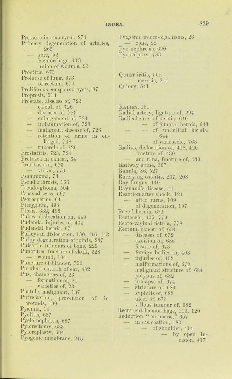 Pressure in aneurysm, 274 Primary degeneration of arteries, 265 — sore, 52 — haemorrhage, 113 — union of wounds, 93 Proctitis, 673 Prolapse of lung, 373 — of rectum, 674 Proliferous compound cysts, 87 Proptosis, 513 Prostate, abscess of, 723 — calculi of, 726 — diseases of, 723 — enlargement of, 724 — inflammation of, 723 — malignant disease of, 726 — retention of urine in en- larged, 748 — tubercle of, 726 Prostatitis, 723, 724 Protozoa in cancer, 64 Pruritus ani, 673 — vulvas, 776 Psammoma, 73 Pseudarthrosis, 166 Pseudo-glioma, 504 Psoas abscess, 597 Psorosperms, 64 Pterygium, 498 Ptosis, 332, 495 Pubes, dislocation on, 440 Pudenda, injuries of, 404 Pudendal hernia, 671 Pulleys in dislocation, 180, 416, 443 Pulpy degeneration of joints, 237 Pulsatile tumours of bone, 229 Punctured fracture of skull, 328 — wound, 104 Puncture of bladder, 750 Purulent catarrh of ear, 482 Pus, characters of, 23 — formation of, 21 — vaiieties of, 23 Pustule, malignant, 137 Putrefaction, prevention of, in wounds, 100 Pyaemia, 144 Pyelitis, 687 Pyelo-nephritis, 687 Pylorectomy, 633 Pyloroplasty, 634 Pyogenic membrane, 215 Pyogenic micro-organisms, 23 — zone, 22 Pyo-nephrosis, 690 Pyo-salpinx, 7S3 Quiet iritis, 502 — necrosis, 214 Quinsy, 541 Rabies, 151 Eadial artery, ligature of, 294 Radiealcure, of hernia, 640 — of femoral hernia, 643 -- of umbilical hernia, 644 — of varicocele, 763 Radius, dislocation of, 418. 420 — fracture (if, 430 — and ulna, fracture of, 430 Railway spine, 367 Kanula, 86, 527 Rarefying osteitis, 207, 208 Ray fungus, 140 Raynaud's disease, 44 Reaction after shock, 124 — after burns, 109 — of degeneration, 197 Rectal hernia, 671 Rectocele, 405, 779 Recto-vaginal fistula, 778 Rectum, cancer of, 684 — diseases of, 672 — excision of, 686 — fissure of, 673 — foreign bodies in, 403 — injuries of, 403 — malformations of, 672 — malignant stricture of, 684 — polypus of, 682 — prolapse of, 674 — stricture of, 684 — syphilis of, 683 — ulcer of, 673 — villous tumour of, 682 Recurrent hemorrhage, 113, 120 Reduction  en masse, 657 — in dislocation, 180 — of shoulder, 414 — by open in- cision, 417