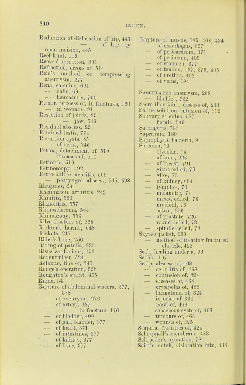 S 10 INDEX. Reduction of dislocation of hip, 441 — — of hip by open incision, 445 Reef-knot, 119 Reeves' operation, 801 Refraction, errors of, 514 Reid's method of compressing aneurysm, 277 Renal calculus, 691 -- colic, 691 — - hematuria, 700 Repair, process of, in fractures, 160 — in wounds, 91 Resection of joints, 251 — — jaw, 549 Residual abscess, 22 Retained testis, 774 Retention cysts, 85 — of urine, 746 Retina, detachment of, 510 — diseases of, 510 Retinitis, 510 Retinoscopy, 492 Retro-bulbar neuritis, 509 — pharyngeal abscess, 565, 598 Rhagades, 54 Rheumatoid arthritis, 243 Rhinitis, 553 Rhinoliths, 557 Rhinoscleroma, 564 Rhinoscopy, 553 Ribs, fracture of, 368 Richter's hernia, 648 Rickets, 217 Rider's bone, 256 Riding of patella, 230 Risus sardonicus, 156 Rodent ulcer, 524 Rolando, line of, 341 Rouge's operation, 558 Eoughton's splint, 465 Rupia, 54 Rupture of abdominal viscera, 377, 378 — of aneurysm, 272 — of artery, 187 — in fracture, 176 — of bladder, 400 — of gall bladder, 377 — of heart, 371 — of intestines, 377 -• of kidney, 377 • — of liver, 377 Rupture of muscle, 185, 403, 434 — of oesophagus, 357 of pericardium, 371 — of perineum, 405 — of stomach, 377 — of tendon, 187, 379, 405 — of urethra, 402 — of veins, 194 Sacculated aneurysm, 268 — bladder, 732 Sacro-iliac joint, disease of, 243 Saline solution, infusion of, 112 Salivary calculus. 527 — fistula, 349 Salpingitis, 783 Sapraemia, 130 Saprophytic bacteria, 9 Sarcoma, 71 — alveolar, 74 — of bone, 226 — of breast, 791 — giant-celled, 76 — glio-, 73 — of kidney, 694 — lympho-, 73 — melanotic, 74 — mixed celled, 76 — myeloid, 76 — osteo-, 226 — of prostate, 726 — round-celled, 73 — spindle-celled, 74 Sayre's jacket, 600 — method of treating fractured clavicle, 423 Scab, healing under a, 96 Scalds, 107 Scalp, abscess of, 468 --• cellulitis of, 468 — contusion of, 324 — diseases of, 468 — erysipelas of, 468 — hfematoma of, 324 — injuries of, 324 — naevi of, 468 — sebaceous cysts of, 468 — tumours of, 468 — wounds of, 325 Scapula, fractures of, 4'2i SchrapnelPs membrane, 483 Schroeder's operation, 784 Sciatic notch, dislocation into, 438