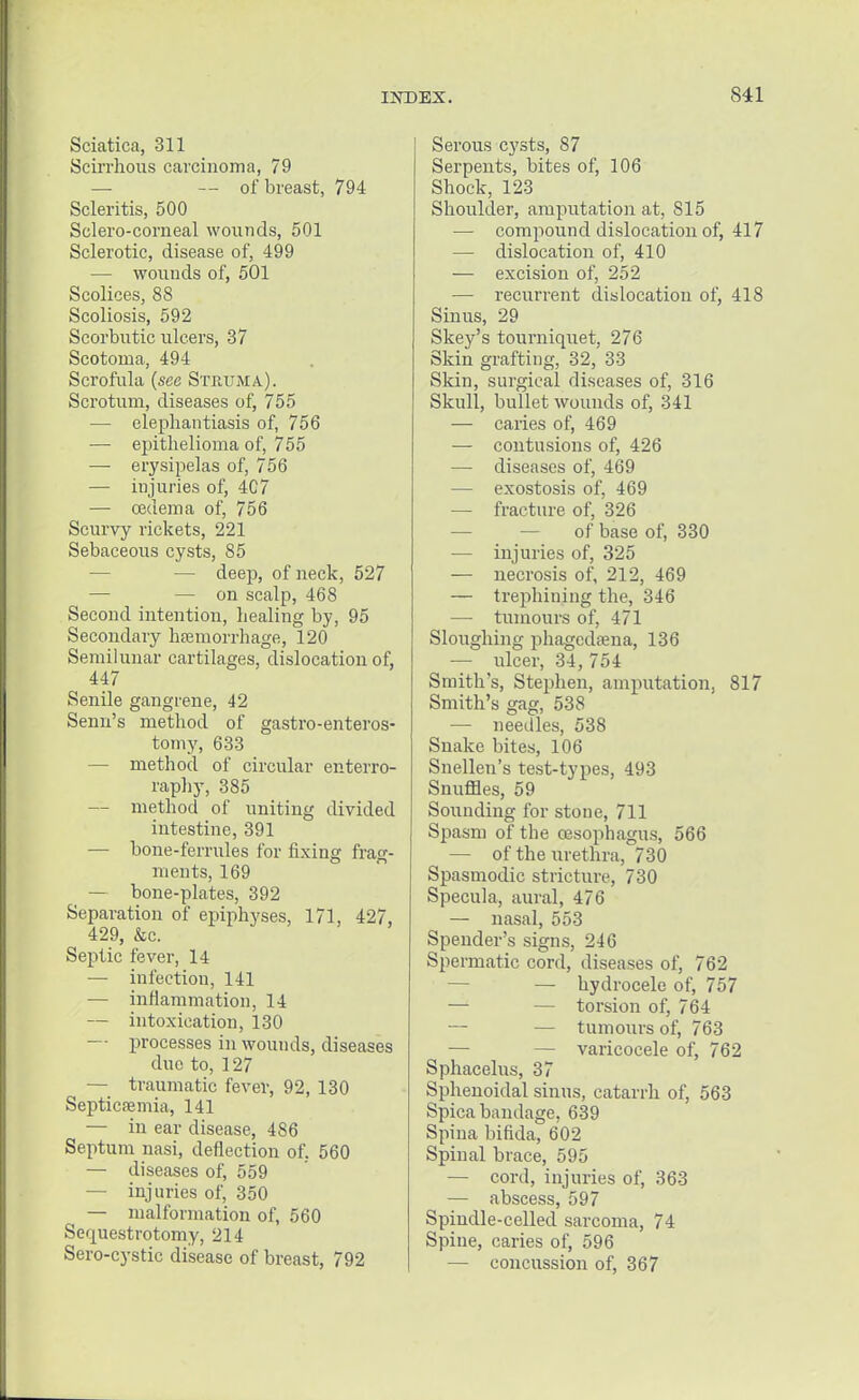 Sciatica, 311 Scirrhous carcinoma, 79 — — of breast, 794 Scleritis, 500 Sclero-corneal wounds, 501 Sclerotic, disease of, 499 — wounds of, 501 Scolices, 88 Scoliosis, 592 Scorbutic ulcers, 37 Scotoma, 494 Scrofula (see Struma). Scrotum, diseases of, 755 — elephantiasis of, 756 — epithelioma of, 755 — erysipelas of, 756 — injuries of, 4C7 — oedema of, 756 Scurvy rickets, 221 Sebaceous cysts, 85 — deep, of neck, 527 — — on scalp, 468 Second intention, healing by, 95 Secondary haemorrhage, 120 Semilunar cartilages, dislocation of, 447 Senile gangrene, 42 Semi's method of gastroenteros- tomy, 633 — method of circular enterro- raphy, 385 — method of uniting divided intestine, 391 — bone-ferrules for fixing frag- ments, 169 — bone-plates, 392 Separation of epiphyses, 171, 427, 429, &c. Septic fever, 14 — infectiou, 141 — inflammation, 14 — intoxication, 130 — processes in wounds, diseases due to, 127 — traumatic fever, 92, 130 Septicaemia, 141 — in ear disease, 486 Septum nasi, deflection of. 560 — diseases of, 559 — injuries of, 350 — malformation of, 560 Sequestrotomy, 214 Sero-cystic disease of breast, 792 Serous cysts, 87 Serpents, bites of, 106 Shock, 123 Shoulder, amputation at, 815 — compound dislocation of, 417 — dislocation of, 410 — excision of, 252 — recurrent dislocation of, 418 Sinus, 29 Skey's tourniquet, 276 Skin grafting, 32, 33 Skin, surgical diseases of, 316 Skull, bullet wounds of, 341 — caries of, 469 — contusions of, 426 — diseases of, 469 — exostosis of, 469 — fracture of, 326 of base of, 330 — injuries of, 325 — necrosis of, 212, 469 — trephining the, 346 — tumours of, 471 Sloughing phagedena, 136 — ulcer, 34, 754 Smith's, Stephen, amputation, 817 Smith's gag, 538 — needles, 538 Snake bites, 106 Snellen's test-types, 493 Snuffles, 59 Sounding for stone, 711 Spasm of the oesophagus, 566 — of the urethra, 730 Spasmodic stricture, 730 Specula, aural, 476 — nasal, 553 Spender's signs, 246 Spermatic cord, diseases of, 762 — hydrocele of, 757 — — torsion of, 764 — — tumours of, 763 — — varicocele of, 762 Sphacelus, 37 Sphenoidal sinus, catarrh of, 563 Spica bandage, 639 Spina bifida, 602 Spinal brace, 595 — cord, injuries of, 363 — abscess, 597 Spindle-celled sarcoma, 74 Spine, caries of, 596 — concussion of, 367