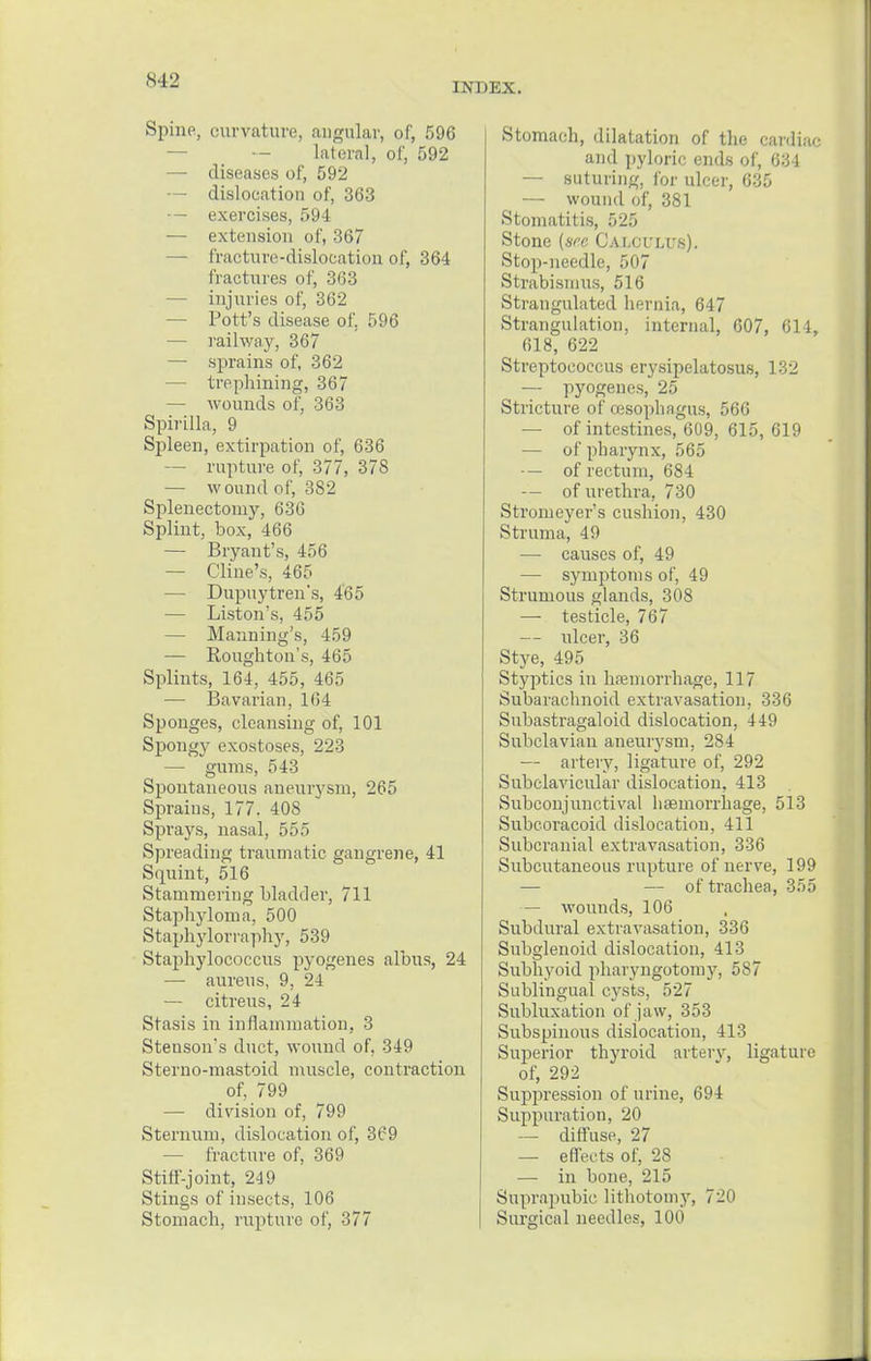 IMiKX. Spine, curvature, ailgular, of, 596 lateral, of, 592 — diseases of, 592 — dislocation of, 363 — exercises, 594 — extension of, 367 — fracture-dislocation of, 364 fractures of, 363 — injuries of, 362 — Pott's disease of. 596 — railway, 367 — sprains of, 362 — trephining, 367 — wounds of, 363 Spirilla, 9 Spleen, extirpation of, 636 — rupture of, 377, 378 — wound of, 382 Splenectomy, 636 Splint, box, 466 — Bryant's, 456 — Cline's, 465 — Dupuytren's, 465 — Liston's, 455 — Manning's, 459 — Roughton's, 465 Splints, 164, 455, 465 — Bavarian, 164 Sponges, cleansing of, 101 Spongy exostoses, 223 — gums, 543 Spontaneous aneurysm, 265 Sprains, 177. 408 Sprays, nasal, 555 Spreading traumatic gangrene, 41 Squint, 516 Stammering bladder, 711 Staphyloma, 500 Staphylorraphy, 539 Staphylococcus pyogenes albus, 24 — aureus, 9, 24 — citreus, 24 Stasis in inflammation, 3 Stenson's duct, wound of, 349 Sterno-mastoid muscle, contraction of, 799 — division of, 799 Sternum, dislocation of, 369 — fracture of, 369 Stiff-joint, 249 Stings of insects, 106 Stomach, rupture of, 377 Stomach, dilatation of the cardiac and pyloric ends of, 634 — suturing, for ulcer, 635 — wound of, 381 Stomatitis, 525 Stone {see Calculus). Stop-needle, 507 Strabismus, 516 Strangulated hernia, 647 Strangulation, internal, 607, 614, 618, 622 Streptococcus erysipelatosus, 132 — pyogenes, 25 Stricture of oesophagus, 566 — of intestines, 609, 615, 619 — of pharynx, 565 — of rectum, 684 — of urethra, 730 Stromeyer's cushion, 430 Struma, 49 — causes of, 49 — symptoms of, 49 Strumous glands, 308 — testicle, 767 — ulcer, 36 Stye, 495 Styptics in hamiorrhage, 117 Subarachnoid extravasation, 336 Subastragaloid dislocation, 449 Subclavian aneurysm, 284 — artery, ligature of, 292 Subclavicular dislocation, 413 Subconjunctival haemorrhage, 513 Subcoracoid dislocatiou, 411 Subcranial extravasation, 336 Subcutaneous rupture of nerve, 199 — — of trachea, 355 — wounds, 106 Subdural extravasation, 336 Subglenoid dislocation, 413 Subhyoid pharyngotomy, 587 Sublingual cysts, 527 Subluxation of jaw, 353 Subspinous dislocation, 413 Superior thyroid artery, ligature of, 292 Suppression of urine, 694 Suppuration, 20 — diffuse, 27 — effects of, 28 — in bone, 215 Suprapubic lithotomy, 720 Surgical needles, 100
