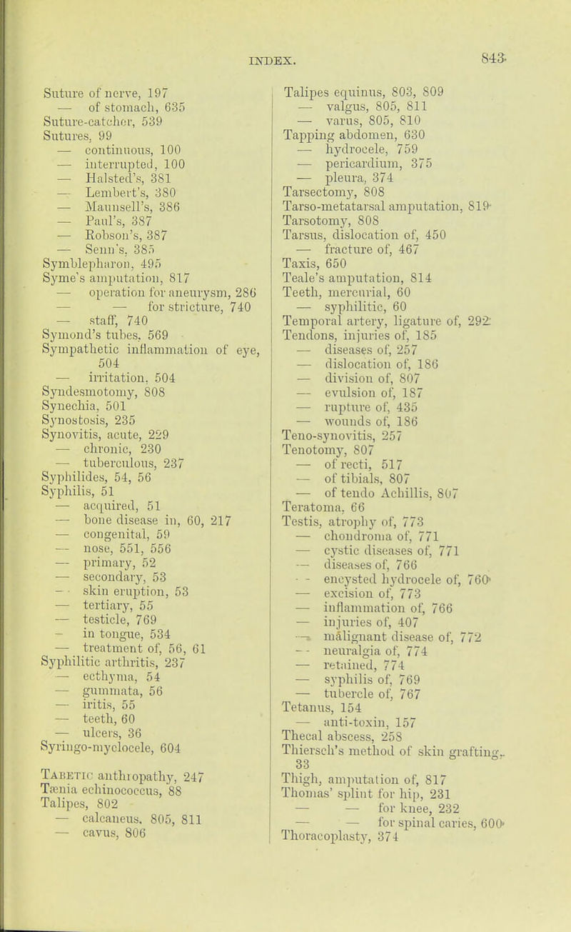 843- Suture of nerve, 197 —■ of stomach, 635 Suture-catcher, 539 Sutures, 99 — continuous, 100 — interrupted, 100 — Halsted's, 381 — Lembert's, 380 — Maunsell's, 386 — Paul's, 3S7 — Eobson's, 387 — Semi's, 385 Symblephiiron, 495 S vine's amputation, 817 — operation for aneurysm, 286 — for stricture, 740 — staff, 740 Symond's tubes. 569 Sympathetic inflammation of eye, 504 — irritation, 504 Syndesmotomy, 808 Synechia, 501 Synostosis, 235 Synovitis, acute, 229 — chronic, 230 — tuberculous, 237 Sypbilides, 54, 56 Syphilis, 51 — acquired, 51 — bone disease in, 60, 217 — congenital, 59 — nose, 551, 556 — primary, 52 — secondary, 53 — skin eruption, 53 — tertiary, 55 — testicle, 769 in tongue, 534 — treatment of, 56, 61 Syphilitic arthritis, 237 — ecthyma, 54 — gumniata, 56 — iritis, 55 — teeth, 60 — ulcers, 36 Syringo-myclocele, 604 Tabetic anthiopathy, 247 Tamia echinococcus, 88 Talipes, 802 — calcaneus. 805, 811 — cavus, 806 Talipes equinus, 803, S09 — valgus, 805, 811 — varus, 805, 810 Tapping abdomen, 630 — hydrocele, 759 — pericardium, 375 — pleura, 374 Tarsectomy, 808 Tarso-metatarsal amputation, 819- Tarsotomy, 808 Tarsus, dislocation of, 450 — fracture of, 467 Taxis, 650 Teale's amputation, 814 Teeth, mercurial, 60 — syphilitic, 60 Temporal artery, ligature of, 292: Tendons, injuries of, 185 — diseases of, 257 — dislocation of, 186 — division of, 807 — evulsion of, 1S7 — rupture of, 435 — wounds of, 186 Teno-synovitis, 257 Tenotomy, 807 — of recti, 517 — of tibials, 807 — of tendo Achillis, 807 Teratoma, 66 Testis, atrophy of, 773 — chondroma of, 771 — cystic diseases of, 771 — diseases of, 766 — - encysted hydrocele of, 760- — excision of, 773 — inflammation of, 766 — injuries of, 407 •— malignant disease of, 772 — - neuralgia of, 774 — retained, 774 — syphilis of, 769 — tubercle of, 767 Tetanus, 154 — anti-toxin, 157 Thecal abscess, 25S Thiersch's method of skin grafting- 33 h Thigh, amputation of, 817 Thomas' splint for hip, 231 — — for knee, 232 — for spinal caries, 600- Thoracoplasty, 374
