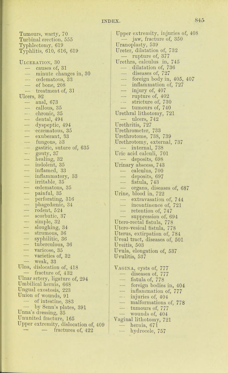 Tumours, warty, 70 Turbhial erection, 555 Typhlectoniy, 619 Typhlitis, 610, 616, 619 Ulceration, 30 — causes of, 31 — minute changes in, 30 — cedematous, 33 — of bone, 208 — treatment of, 31 Ulcers, 3-2 — anal, 673 — callous, 35 — chronic, 35 — dental, 494 — dyspeptic, 494 — eczematous, 35 — exuberant, 33 — fungous, 33 — gastric, suture of, 635 — gouty, 37 — healing, 32 — indolent, 35 — inflamed, 33 — inflammatory, 33 — irritable, 35 — cedematous, 35 — painful, 35 — perforating, 316 — phagedenic, 34 — rodent, 524 — scorbutic, 37 — simple, 32 — sloughing, 34 — strumous, 36 — syphilitic, 36 — tuberculous, 36 — varicose, 35 — varieties of, 32 — weak, 33 Ulna, dislocation of, 418 — fracture of, 432 Ulnar artery, ligature of, 294 Umbilical hernia, 668 Ungual exostosis, 223 Union of wounds, 91 — of intestine, 383 — by Senn's plates, 391 Unna's dressing, 35 Ununited fracture, 165 Upper extremity, dislocation of, 409 — fractures of, 422 Upper extremity, injuries of, 408 — jaw, fracture of, 350 Uranoplasty, 539 Ureter, dilatation of, 732 — rupture of, 377 Urethra, calculus in, 745 — dilatation of, 736 — diseases of, 727 — foreign body in, 405, 407 — inflammation of, 727 — injury of, 407 —■ rupture of, 402 -- stricture of, 730 — tumours of, 740 Urethral lithotomy, 721 — ulcers, 742 Urethritis, 727 Urethrometer, 733 Urethrotome, 738, 739 Urethrotomy, external, 737 — internal, 738 Uric acid calculi, 701 — deposits, 698 Urinary abscess, 743 — calculus, 700 — deposits, 697 — fistula, 743 — organs, diseases of, 687 Urine, blood in, 722 — extravasation of, 744 — incontinence of, 721 — retention of, 747 — suppression of, 694 Utero-rectal fistula, 778 Utero-vesical fistula, 778 Uterus, extirpation of, 784 Uveal tract, diseases of, 501 Uveitis, 503 Uvula, elongation of, 537 Uvulitis, 537 Vagina, cysts of, 777 — diseases of, 777 — fistula of, 778 — foreign bodies in, 404 — inflammation of, 777 — injuries of, 404 — malformations of, 778 — tumours of, 777 — wounds of, 404 Araginal lithotomy, 721 — hernia, 671 — hydrocele, 757