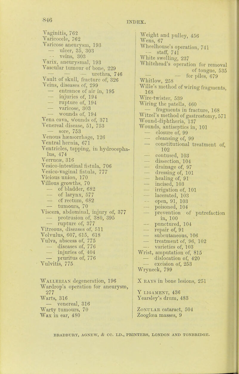 INDEX. Vaginitis, 762 Varicocele, 762 Varicose aneurysm, 193 — ulcer, 35, 303 — - veins, 303 Varix, aneurysmal, 193 Vascular tumour of bone, 229 — — urethra, 746 Vault of skull, fracture of, 326 Veins, diseases of, 299 — entrance of air in, 195 — injuries of, 194 — rupture of, 194 — varicose, 303 — wounds of, 194 Vena cava, wounds of, 371 Venereal disease, 51, 753 — sore, 753 Venous haemorrhage, 126 Ventral hernia, 671 Ventricles, tapping, in hydrocepha- lus, 474 Verrucas, 316 Vesicointestinal fistula, 706 Vesico-vaginal fistula, 777 Vicious union, 170 Villous growths, 70 — of bladder, 682 — of larynx, 577 — of rectum, 682 — tumours, 70 Viscera, abdominal, injury of, 377 — protrusion of, 380, 395 — rupture of, 377 Vitreous, diseases of, 511 Volvulus, 607, 615, 618 Vulva, abscess of, 775 — diseases of, 776 — injuries of, 404 — pruritus of, 776 Vulvitis, 775 Wallerian degeneration, 196 Wardrop's operation for aneurysm, 277 Warts, 316 — venereal, 316 Warty tumours, 70 Wax in ear, 480 Weight and pulley, 456 Wens, 67 Whnelhouse's operation, 741 — staff, 741 White swelling, 237 Whitehead's operation for removal of tongue, 535 — — for piles, 679 Whitlow, 258 Wille's method of wiring fragments, 168 Wire-twister, 539 Wiring the patella. 460 — fragments in fracture, 168 Witzel's method of gastrostomy, 571 Wound-diphtheria, 137 Wounds, antiseptics in, 101 — closure of, 99 — cleansing of, 99 — constitutional treatment of, 102 — contused, 103 — dissection, 104 — drainage of, 97 — dressing of, 101 — healing of, 91 — incised, 103 — irrigation of, 101 — lacerated, 103 — open, 91, 103 — poisoned, 104 — prevention of putrefaction in, 100 — punctured, 104 — repair of, 91 — subcutaneous, 106 — treatment of, 96, 102 — varieties of, 103 Wrist, amputation of, 815 — dislocation of, 420 — excision of, 253 Wryneck, 799 X rays in bone lesions, 251 Y LIGAMENT, 436 Yearsley's drum, 483 ZoNULAE cataract, 504 Zooglcea masses, 9 BRADBURY. AGNEW, & CC. L.D., PRINTERS, LONDON AND TONBRIDGE.