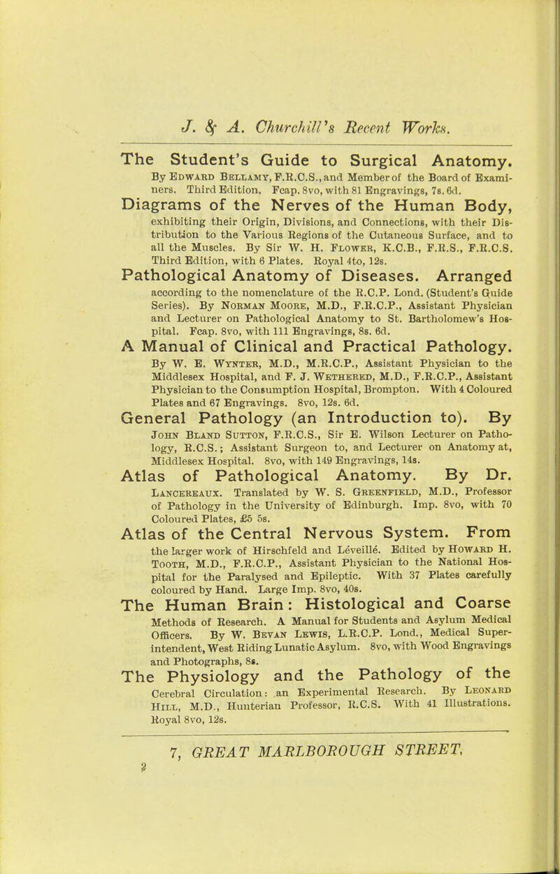 The Student's Guide to Surgical Anatomy. By Bdwabd Bellamy, P.E.C.S., and Member of the Board of Exami- ners. Third Edition. Fcap. 8vo, with 81 Engravings, 7s. 6d. Diagrams of the Nerves of the Human Body, exhibiting their Origin, Divisions, and Connections, with their Dis- tribution to the Various Regions of the Cutaneous Surface, and to all the Muscles. By Sir W. H. Flower, K.C.B., F.lt.S., F.R.C.S. Third Edition, with 6 Plates. Royal 4to, 12s. Pathological Anatomy of Diseases. Arranged according to the nomenclature of the R.C.P. Lond. (Student's Guide Series). By Norman Moore, M.D., F.R.C.P., Assistant Physician and Lecturer on Pathological Anatomy to St. Bartholomew's Hos- pital. Fcap. 8vo, with 111 Engravings, 8s. 6d. A Manual of Clinical and Practical Pathology. By W. E. Wynter, M.D., M.R.C.P., Assistant Physician to the Middlesex Hospital, and F. J. Wethered, M.D., F.R.C.P., Assistant Physician to the Consumption Hospital, Brompton. With 4 Coloured Plates and 67 Engravings. 8vo, 12s. 6d. General Pathology (an Introduction to). By John Bland Sutton, F.R.C.S., Sir E. Wilson Lecturer on Patho- logy, R.C.S.; Assistant Surgeon to, and Lecturer on Anatomy at, Middlesex Hospital. 8vo, with 149 Engravings, 14s. Atlas of Pathological Anatomy. By Dr. Lancereaux. Translated by W. S. Greenfield, M.D., Professor of Pathology in the University of Edinburgh. Imp. 8vo, with 70 Coloured Plates, £5 5s. Atlas of the Central Nervous System. From the larger work of Hirschfeld and Leveille. Edited by Howabd H. Tooth, M.D., F.R.C.P., Assistant Physician to the National Hos- pital for the Paralysed and Epileptic. With 37 Plates carefully coloured by Hand. Large Imp. 8vo, 40s. The Human Brain: Histological and Coarse Methods of Research. A Manual for Students and Asylum Medical Officers. By W. Bevan Lewis, L.R.CP. Lond., Medical Super- intendent, West Riding Lunatic Asylum. 8vo, with Wood Engravings and Photographs, 8i. The Physiology and the Pathology of the Cerebral Circulation: an Experimental Research. By Leonard Hill, M.D., Hunterian Professor, R.C.S. With 41 Illustrations. Royal 8vo, 12s. 7, GREAT MARLBOROUGH STREET,