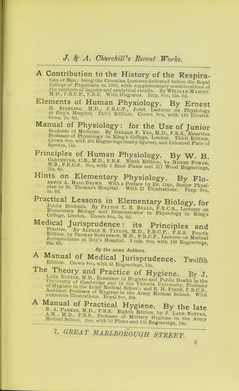 A Contribution to the History of the Respira- tion of Man : being the Croonian Lectures delivered before the Royal College of Physicians in 1895, with supplementary considerations of wtTtm??? v aw- f;n^ytical results- By William Marcet, M.U., Sf.a.O.e., F.R.S, With Diagrams. Imp. 8vo, 12s. (id. Elements of Human Physiology. By Ernest H. Starling, M.D F.R.C.P., Joint Lecturer on Physiology at Guys Hospital. Third Edition. Crown 8vo, with 110 Illustra- X/ioiis^ i s. bet. Manual of Physiology : for the Use of Junior Students of Medicine. By Gerald P. Yeo, M.D., F.R.S., Emeritus in ^ College, London. Third Edition Spectra! Hs Engravings (many figures), and Coloured Plate of Principles of Human Physiology. By W B Carpenter C.B., M.D., F.R.S. Ninth Edition, by Henry Power Sd S< 8vo,with 3 Steel Pla<*s and 377 Wood Engravings! Hints on Elementary Physiology. By Flo- Rence A Haig-Brown. With a Preface by Dr. Ord, Senior Phvsi cian to St. Thomas's Hospital. With 21 Itffl^ffi; Practical Lessons in Elementary Biology for Junior Students By Peyton T. B. Beale, F.R.C S Lecturer on Medical Jurisprudence: its Principles and Practice. By Alfred S. Taylor, MD FRCP vv <3 v *Z Edition by Thomas Stevenson, MD^FR CP Lectured on M.T,^ Jurisprudence at Guy's Hospital. By the same Authors. A ^nual°f Medical Jurisprudence. Twelfth Edition. Crown 8vo, with 55 Engraving^, 14s. vveutn The Theory and Practice of Hygiene Bv T ^^SSsJS^^S^ public H-ltffn the ^^S^^^oX.^ MediCal ^ooL^th A Manual of Practical Hygiene. By the late AM' MTpns P-R/S- EigfMh Editi0n> ^ J- LANK NOTTKR