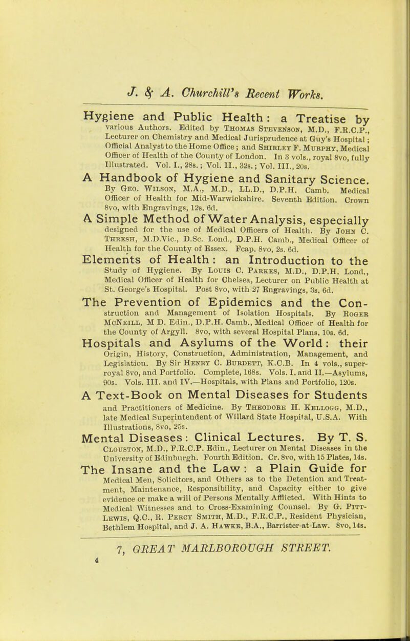 Hygiene and Public Health: a Treatise by various Authors. Edited by Thomas Stevenson, M.D., F.R.C.P., Lecturer on Chemistry and Medical Jurisprudence at Guy's Hospital • Official Analyst to the Home Office; and Shirley P. Murphy, Medical Officer of Health of the County of London. In 3 vols., royal 8vo, fully Illustrated. Vol. I., 28s.; Vol. II., 32s.; Vol. III., 20s. A Handbook of Hygiene and Sanitary Science. By Geo. Wilson, M.A., M.D., LL.D., D.P.H. Camb. Medical Officer of Health for Mid-Warwickshire. Seventh Edition. Crown 8vo, with Engravings, 12s. 6d. A. Simple Method of Water Analysis, especially designed for the use of Medical Officers of Health. By John C Thresh, M.D.Vic., D.Sc. Lond., D.P.H. Camb., Medical Officer of Health for the County of Essex. Pcap. 8vo, 2s. 6d. Elements of Health : an Introduction to the Study of Hygiene. By Louis C. Parkes, M.D., D.P.H. Lond., Medical Officer of Health for Chelsea, Lecturer on Public Health at St. George's Hospital. Post 8vo, with 27 Engravings, 3s. 6d. The Prevention of Epidemics and the Con- struction and Management of Isolation Hospitals. By Roger McNeill, M D. Edin., D.P.H. Camb., Medical Officer of Health for the County of Argyll. 8vo, with several Hospital Plans, 10s. 6d. Hospitals and Asylums of the World: their Origin, History, Construction, Administration, Management, and Legislation. By Sir Henry C. Burdett, K.C.B. In 4 vols., super- royal 8vo, and Portfolio. Complete, 168s. Vols. I. and II.—Asylums, 90s. Vols. III. and IV.—Hospitals, with Plans and Portfolio, 120s. A Text-Book on Mental Diseases for Students and Practitioners of Medicine. By Theodore H. Kellogg, M.D., late Medical Superintendent of Willard State Hospital, U.S.A. With Illustrations, 8vo, 25s. Mental Diseases : Clinical Lectures. By T. S. Clouston, M.D., P.R.C.P. Edin., Lecturer on Mental Diseases in the University of Edinburgh. Fourth Edition. Cr. 8vo, with 15 Plates, 14s. The Insane and the Law : a Plain Guide for Medical Men, Solicitors, and Others as to the Detention and Treat- ment, Maintenance, Responsibility, and Capacity either to give evidence or make a will of Persons Mentally Afflicted. With Hints to Medical Witnesses and to Cross-Examining Counsel. By G. Pitt- Lewis, Q.C., R. Percy Smith, M.D., F.R.C.P., Resident Physician, Bethlem Hospital, and J. A. Hawke, B.A., Barrister-at-Law. 8vo, 14s. 7, GREAT MARLBOROUGH STREET.