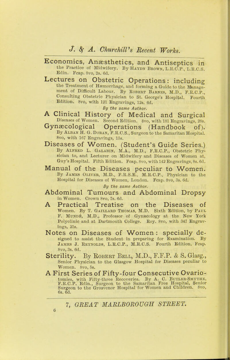 Economics, Anaesthetics, and Antiseptics in the Practice of Midwifery. By Haydn Brown, L.K.C.P., L.H.C.S. Edin. Fcap. 8vo, 2b. 6d. Lectures on Obstetric Operations: including the Treatment of Haemorrhage, and forming a Guide to the Manage- ment of Difficult Labour. By Robert Baknes, M.D., F.R.C.P., Consulting Obstetric Physician to St. George's Hospital. Fourth Edition. 8vo, with 121 Engravings, 12s. 6d. By the same Author. A Clinical History of Medical and Surgical Diseases of Women. Second Edition. 8vo, with 181 Engravings, 28s. Gynaecological Operations (Handbook of). By Alban H. G. Doran, F.R.C.S., Surgeon to the Samaritan Hospital. 8vo, with 167 Engravings, 15s. Diseases of Women. (Student's Guide Series.) By Alfred L. Galabin, M.A., M.D., F.R.C.P., Obstetric Phy- sician to, and Lecturer on Midwifery and Diseases of Women at, Guy's Hospital. Fifth Edition. Fcap. 8vo, with 142 Engravings, 8s. 6d. Manual of the Diseases peculiar to Women. By James Oliver, M.D., F.R.S.E., M.R.C.P., Physician to the Hospital for Diseases of Women, London. Fcap. 8vo, 3s. 6d. By the same Author. Abdominal Tumours and Abdominal Dropsy in Women. Crown 8vo, 7s. 6d. A Practical Treatise on the Diseases of Women. By T. Gaillard Thomas, M.D. Sixth Edition, by Paul F. Munde, M.D., Professor of Gynaecology at the New York Polyclinic and at Dartmouth College. Roy. 8vo, with 347 Engrav- ings, 25s. Notes on Diseases of Women : specially de- signed to assist the Student in preparing for Examination. By James J. Reynolds, L.R.C.P., M.R.C.S. Fourth Edition, Fcap. 8vo, 3s. 6d. Sterility. By Kobert Bell, M.D., RF.P. & S. Glasg., Senior Physician to the Glasgow Hospital for Diseases peculiar to Women. 8vo, 5s. A First Series of Fifty-four Consecutive Ovario- tomies, with Fifty-three Recoveries. By A. C. Butler-Smythe, F.R.C.P. Edin., Surgeon to the Samaritan Free Hospital, Senior Surgeon to the Grosvenor Hospital for Women and Children. 8vo, 6s. 6d. 7, GREAT MARLBOROUGH STREET.