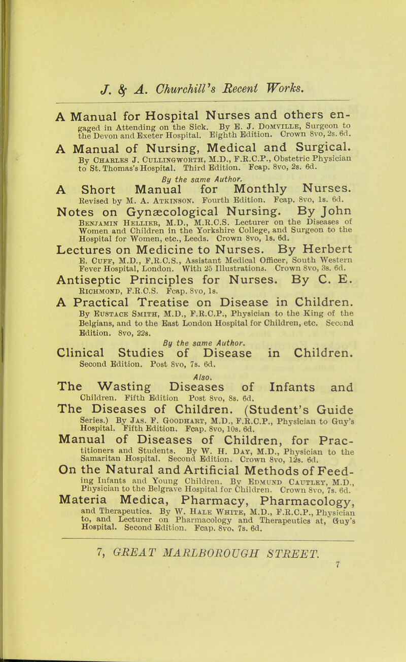 A Manual for Hospital Nurses and others en- gaged in Attending on the Sick. By B. J. Domvllle, Surgeon to the Devon and Exeter Hospital. Eighth Edition. Crown 8vo, 2s. 6d. A Manual of Nursing, Medical and Surgical. By Chakles J. Cullingworth, M.D., F.R.C.P., Obstetric Physician to St. Thomas's Hospital. Third Edition. Fcap. 8vo, 2s. 6d. By the same Author. A Short Manual for Monthly Nurses. Revised by M. A. Atkinson. Fourth Edition. Fcap. 8vo, Is. 6d. Notes on Gynaecological Nursing. By John Benjamin Helxier, M.D., M.R.C.S. Lecturer on the Diseases of Women and Children in the Yorkshire College, and Surgeon to the Hospital for Women, etc., Leeds. Crown 8vo, Is. 6d. Lectures on Medicine to Nurses. By Herbert E. Cuff, M.D., F.R.C.S., Assistant Medical Officer, South Western Fever Hospital, London. With 25 Illustrations. Crown 8vo, 3s. 6d. Antiseptic Principles for Nurses. By C. E. Richmond, F.R.C.S. Fcap. 8vo, Is. A Practical Treatise on Disease in Children. By Eustace Smith, M.D., F.R.C.P., Physician to the King of the Belgians, and to the East London Hospital for Children, etc. Second Edition. 8vo, 22s. By the same Author. Clinical Studies of Disease in Children. Second Edition. Post 8vo, 7s. 6d. Also. The Wasting Diseases of Infants and Children. Fifth Edition Post 8vo, 8s. 6d. The Diseases of Children. (Student's Guide Series.) By Jas. F. Goodhart, M.D., F.R.C.P., Physician to Guy's Hospital. Fifth Edition. Fcap. 8vo, 10s. 6d. Manual of Diseases of Children, for Prac- titioners and Students. By W. H. Day, M.D., Physician to the Samaritan Hospital. Second Edition. Crown 8vo, 12s. 6d. On the Natural and Artificial Methods of Feed- ing Infants and Young Children. Bv Edmund Cautley, M.D., Physician to the Belgrave Hospital for Children. Crown 8vo, 7s. 6d. Materia Medica, Pharmacy, Pharmacology, and Therapeutics. By W. Hale White, M.D., F.R.C.P., Physician to, and Lecturer on Pharmacology and Therapeutics at, Guy's Hospital. Second Edition. Fcap. 8vo, 7s. 6d. 7, GREAT MARLBOROUGH STREET.