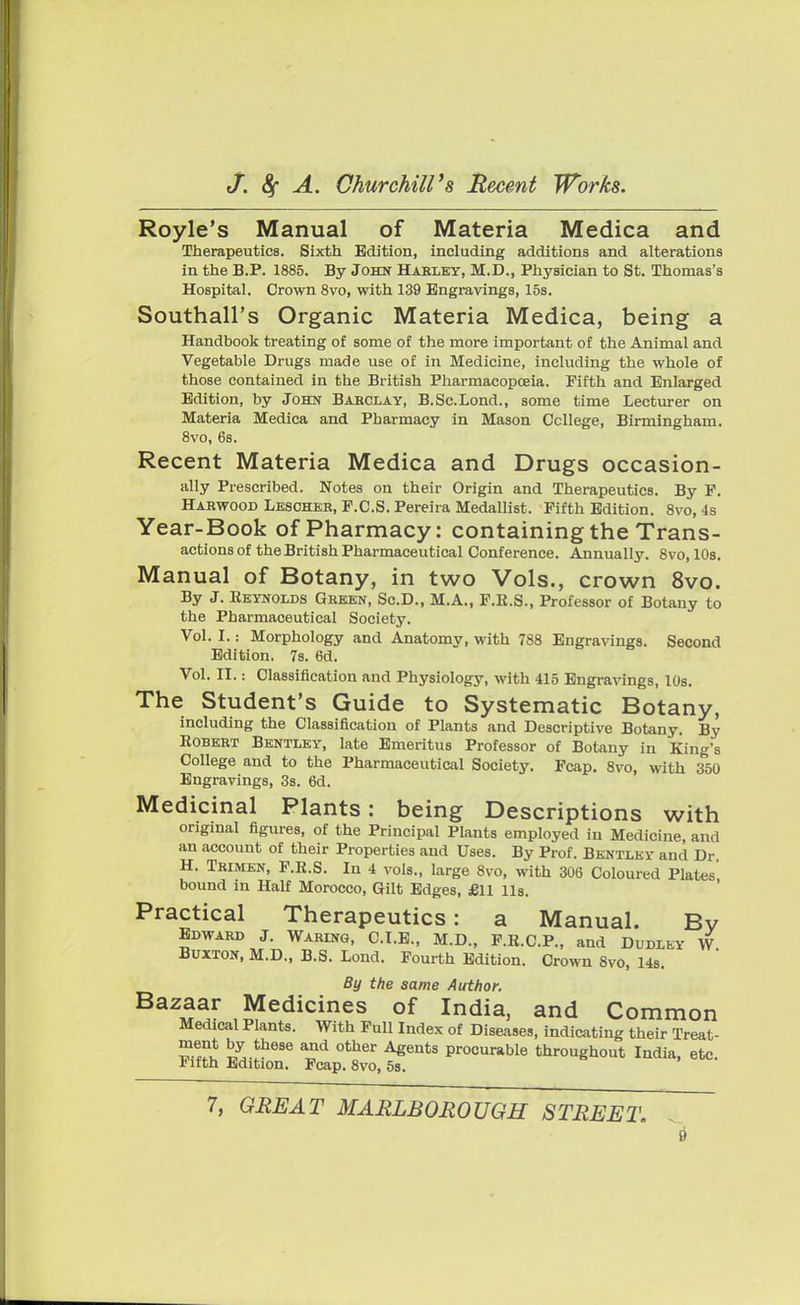 Royle's Manual of Materia Medica and Therapeutics. Sixth Edition, including additions and alterations in the B.P. 1885. By John Harley, M.D., Physician to St. Thomas's Hospital. Crown 8vo, with 139 Engravings, 15s. Southall's Organic Materia Medica, being a Handbook treating of some of the more important of the Animal and Vegetable Drugs made use of in Medicine, including the whole of those contained in the British Pharmacopoeia. Fifth and Enlarged Edition, by John Babcxay, B.Sc.Lond., some time Lecturer on Materia Medica and Pharmacy in Mason College, Birmingham. 8vo, 6s. Recent Materia Medica and Drugs occasion- ally Prescribed. Notes on their Origin and Therapeutics. By F. Harwood Lescher, F.C.S. Pereira Medallist. Fifth Edition. 8vo, 4s Year-Book Of Pharmacy: Containing the Trans- actions of the British Pharmaceutical Conference. Annually. 8vo, 10s. Manual of Botany, in two Vols., crown 8vo. By J. Keynolds Green, Sc.D., M.A., F.K.S., Professor of Botany to the Pharmaceutical Society. Vol. I.: Morphology and Anatomy, with 788 Engravings. Second Edition. 7s. 6d. Vol. n.: Classification and Physiology, with 415 Engravings, 10s. The Student's Guide to Systematic Botany, including the Classification of Plants and Descriptive Botany. By Robert Bentley, late Emeritus Professor of Botany in King's College and to the Pharmaceutical Society. Fcap. 8vo, with 350 Engravings, 3s. 6d. Medicinal Plants: being Descriptions with original figures, of the Principal Plants employed in Medicine and an account of their Properties and Uses. By Prof. Bentley and Dr H. Tbimen, F.R.S. In 4 vols., large 8vo, with 306 Coloured Plates bound in Half Morocco, Gilt Edges, £11 lis. Practical Therapeutics: a Manual. Bv Edward J. Waring, C.I.E., M.D., F.R.C.P., and Dudley W Buxton, M.D., B.S. Lond. Fourth Edition. Crown 8vo, 14s. By the same Author. Bazaar Medicines of India, and Common Medical Plants. With Full Index of Diseases, indicating their Treat- s' ^h68e a°d 0ther Agents Pr°curable throughout India, etc. Fifth Edition. Fcap. 8vo, 5s. 7, GREAT MARLBOROUGH STREET.