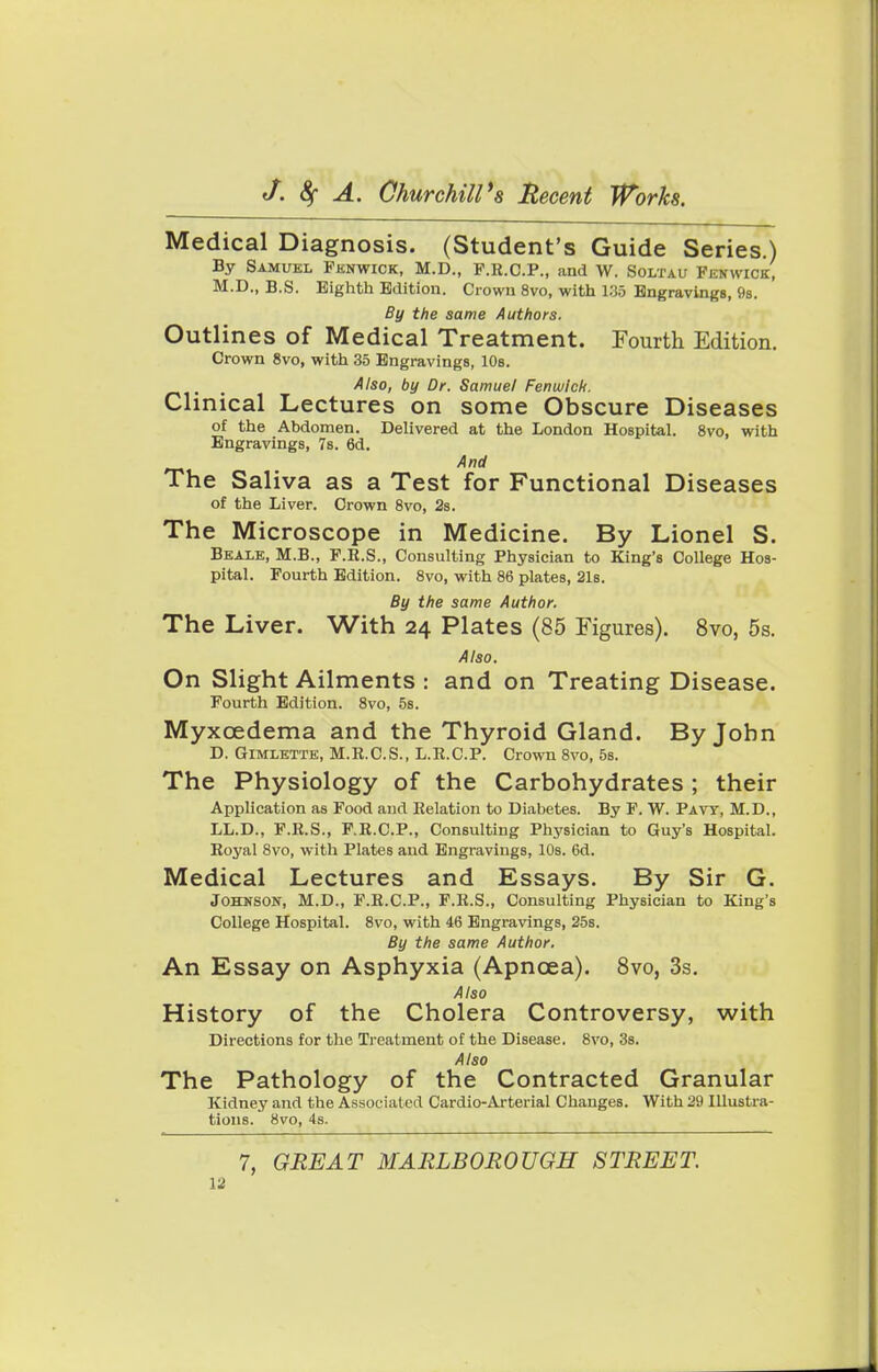 Medical Diagnosis. (Student's Guide Series.) By Samuel Fenwick, M.D., P.R.C.P., and W. Soltau Fenwick, M.D., B.S. Eighth Edition. Crown 8vo, with 185 Engravings, 9s. By the same Authors. Outlines of Medical Treatment. Fourth Edition. Crown 8vo, with 35 Engravings, 10s. , Also, by Dr. Samuel Fenwick. Clinical Lectures on some Obscure Diseases of the Abdomen. Delivered at the London Hospital. 8vo, with Engravings, 7s. 6d. And The Saliva as a Test for Functional Diseases of the Liver. Crown 8vo, 2s. The Microscope in Medicine. By Lionel S. Beaie, M.B., F.R.S., Consulting Physician to King's College Hos- pital. Fourth Edition. 8vo, with 86 plates, 21s. By the same Author. The Liver. With 24 Plates (85 Figures). 8vo, 5s. Also. On Slight Ailments : and on Treating Disease. Fourth Edition. 8vo, 5s. Myxcedema and the Thyroid Gland. By John D. Gimlette, M.R.C.S., L.R.C.P. Crown 8vo, 5s. The Physiology of the Carbohydrates ; their Application as Food and Relation to Diabetes. By F. W. Pavy, M.D., LL.D., F.R.S., F.R.C.P., Consulting Physician to Guy's Hospital. Royal 8vo, with Plates aud Engravings, 10s. 6d. Medical Lectures and Essays. By Sir G. Johnson, M.D., F.R.C.P., F.R.S., Consulting Physician to King's College Hospital. 8vo, with 46 Engravings, 25s. By the same Author. An Essay on Asphyxia (Apncea). 8vo, 3s. Also History of the Cholera Controversy, with Directions for the Treatment of the Disease. 8vo, 3s. Also The Pathology of the Contracted Granular Kidney and the Associated Cardio-Arterial Changes. With 29 Illustra- tions. 8vo, 4s. 7, GREAT MARLBOROUGH STREET.