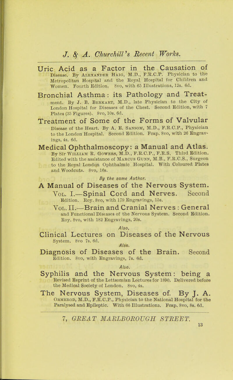 Uric Acid as a Factor in the Causation of Disease. By Alexander Haig, M.D., F.E.C.P. Physician to the Metropolitan Hospital and the Eoyal Hospital for Children and Women. Fourth Edition. 8vo, with 65 Illustrations, 12s. 6d. Bronchial Asthma : its Pathology and Treat- ment. By J. B. Berkart, M.D., late Physician to the City of London Hospital for Diseases of the Chest. Second Edition, with 7 Plates (35 Figures). 8vo, 10s. 6d. Treatment of Some of the Forms of Valvular Disease of the Heart. By A. E. Sansom, M.D., F.R.C.P., Physician to the London Hospital. Second Edition. Fcap. 8vo, with 26 Engrav- ings, 4s. 6d. Medical Ophthalmoscopy: a Manual and Atlas. By Sir William E. Gowers, M.D., F.E.C.P., F.E.S. Third Edition. Edited with the assistance of Marcus Gunn, M.B., F.E.C.S., Surgeon to the Eoyal Londqn Ophthalmic Hospital. With Coloured Plates and Woodcuts. 8vo, 16s. By the same Author. A Manual of Diseases of the Nervous System. Yol. I.—Spinal Cord and Nerves. Second Edition. Eoy. 8vo, with 179 Engravings, 15s. Vol. II.—Brain and Cranial Nerves : General and Functional Diseases of the Nervous System. Second Edition. Eoy. 8vo, with 182 Engravings, 20s. Also. Clinical Lectures on Diseases of the Nervous System. 8vo 7s. 6d. Also. Diagnosis of Diseases of the Brain. Second Edition. 8vo, with Engravings, 7s. 6d. Also. Syphilis and the Nervous System: being a Eevised Eeprint of the Lettsomian Lectures for 1890. Delivered before the Medical Society of London. 8vo, 4s. The Nervous System, Diseases of. By J. A. Ormerod, M.D., F.E.C.P., Physician to the National Hospital for the Paralysed and Epileptic. With 66 Illustrations. Fcap. 8vo, 8s. 6d. 7, GREAT MARLBOROUGH STREET.