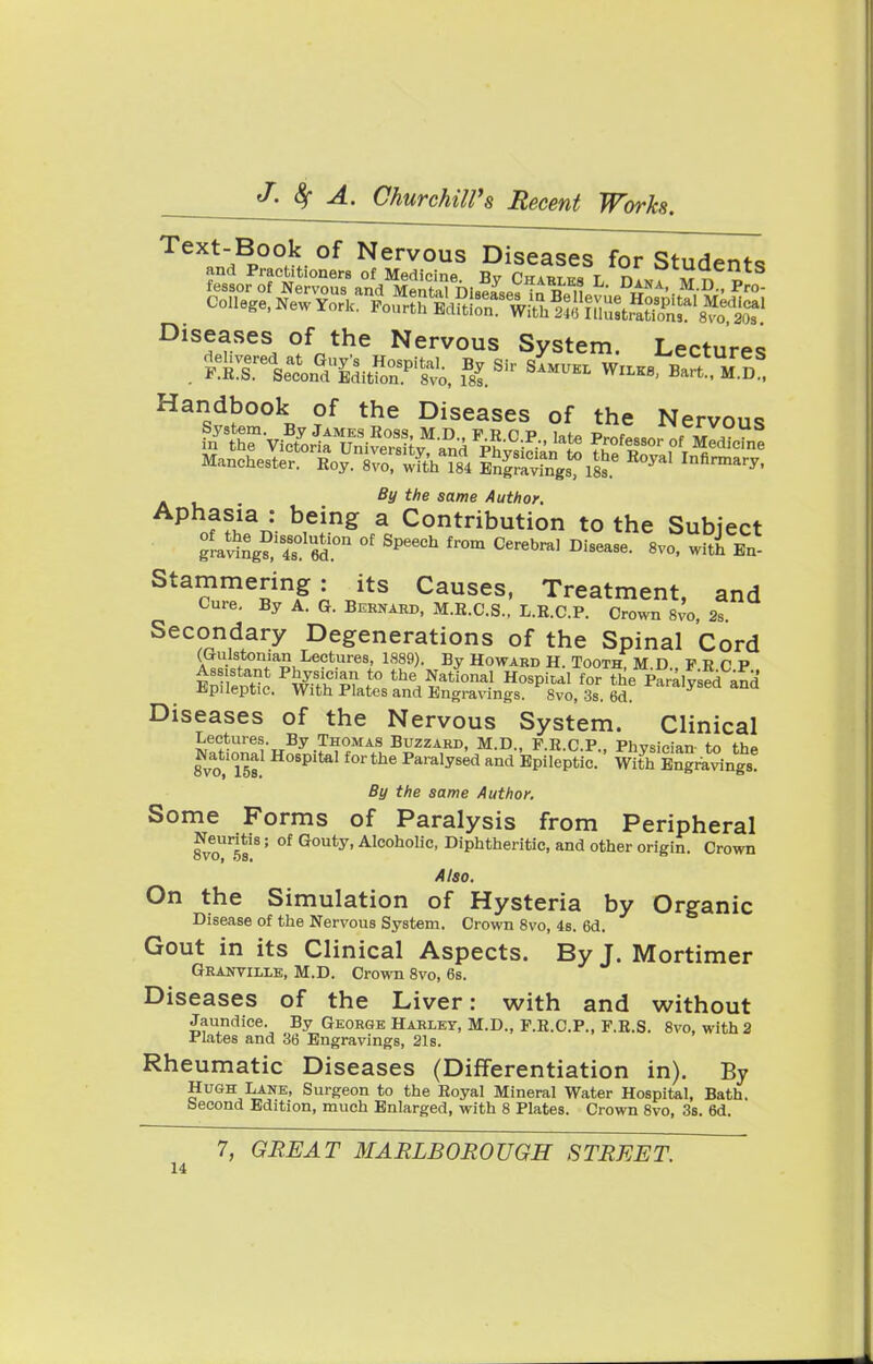 Diseases of the Nervous System. Lectures Handbook of the Diseases of the Nervous fitf Me same Author. P n??Han: b,eing a Contribution to the Subject frating?1^ 6d.°n °f Spe6Ch fr°m Cerebral Disease- *™, with En- Stammering : its Causes, Treatment, and Cure. By A. G. Bernard, M.B.C.S., L.E.C.P. Crown 8vo, 2s Secondary Degenerations of the Spinal Cord a 3 ♦ton'anuLe?t}-e8) 1889). By Howard H. Tooth, M.D., F R C P Assistant Physician to the National Hospital for the Paralvsed and Epileptic. With Plates and Engravings. 8vo, 3s. 6d ^aralysed and Diseases of the Nervous System. Clinical Lectures. By Thomas Buzzard, M.D., P.R.C.P PhvsiMan tn th* National Hospital forthe Paralysed and Epileptic. S Engravings By the same Author. Some Forms of Paralysis from Peripheral 8voUr5s18' °f G°Uty'Alcoholic- Diphtheritic, and other origin. Crown Also. On the Simulation of Hysteria by Organic Disease of the Nervous System. Crown 8vo, 4s. 6d. Gout in its Clinical Aspects. By J. Mortimer Granville, M.D. Crown 8vo, 6s. Diseases of the Liver: with and without Jaundice. By George Harley, M.D., F.R.C.P., F.R.S. 8vo, with 2 Plates and 36 Engravings, 21s. Rheumatic Diseases (Differentiation in). By Hugh Lane, Surgeon to the Royal Mineral Water Hospital, Bath, beeond Edition, much Enlarged, with 8 Plates. Crown 8vo, 3s. 6d. 7, GREAT MARLBOROUGH STREET.