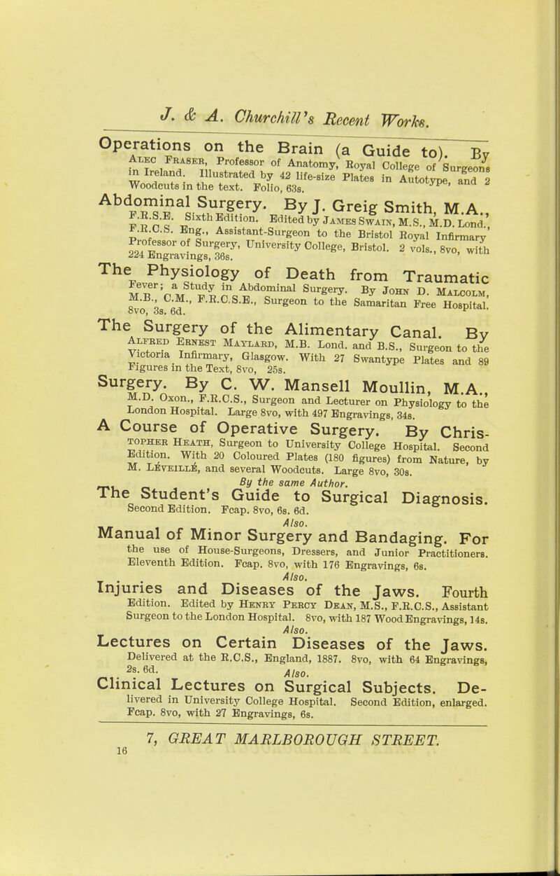 Operations on the Brain a Guide to). Bv Alko Fbabeh Professor of Anatomy Royal College of Surgeons m Ireland Illustrated by 42 life-size Plates in Autotype and 2 Woodcuts in the text. Polio, 63s. u^ype, ana z Ah%Ts£al s^$?ry\ By J- Greie Smith> M.A., F.R.S.E. Sixth Edition Edited by James Swain, M.S., M.D. Lond. ;;lCiBft' Assistant-Surgeon to the Bristol Royal Infirmary Piofessorof Surgery, University College, Bristol. 2 vols., 8vo, with Z2\ Engravings, 36s. The Physiology of Death from Traumatic Fever; a Study in Abdominal Surgery. By John D. Malcolm, 8vc3s 6d  F-E-0 S-E Surge0n t0 the Samaritan Free Hospital! The Surgery of the Alimentary Canal. Bv Alfbed Ernest Maylard, M.B. Lond. and B.S., Surgeon to the Victoria Infirmary, Glasgow. With 27 Swantype Plates and 89 Figures in the Text, 8vo, 25s. Surgery. By C. W. Mansell Moullin, MA M.D Oxon., F.B.C.S., Surgeon and Lecturer on Physiology to the London Hospital. Large 8vo, with 497 Engravings, 34s. A Course of Operative Surgery. By Chris- topher Heath, Surgeon to University College Hospital. Second Ed!tion. With 20 Coloured Plates (180 figures) from Nature, by M. LEveillE, and several Woodcuts. Large 8vo, 30s. By the same Author. The Student's Guide to Surgical Diagnosis. Second Edition. Fcap. 8vo, 6s. 6d. Also. Manual of Minor Surgery and Bandaging. For the use of House-Surgeons, Dressers, and Junior Practitioners. Eleventh Edition. Fcap. 8vo, with 176 Engravings, 6s. Also. Injuries and Diseases of the Jaws. Fourth Edition. Edited by Henry Percy Dean, M.S., F.E.C.S., Assistant Surgeon to the London Hospital. 8vo, with 187 Wood Engravings, 14s. Also. Lectures on Certain Diseases of the Jaws. Delivered at the R.C.S., England, 1887. 8vo, with 64 Engravings, 2s-6d- Also. Clinical Lectures on Surgical Subjects. De- livered in University College Hospital. Second Edition, enlarged. Fcap. 8vo, with 27 Engravings, 6s. 7, GREAT MARLBOROUGH STREET.