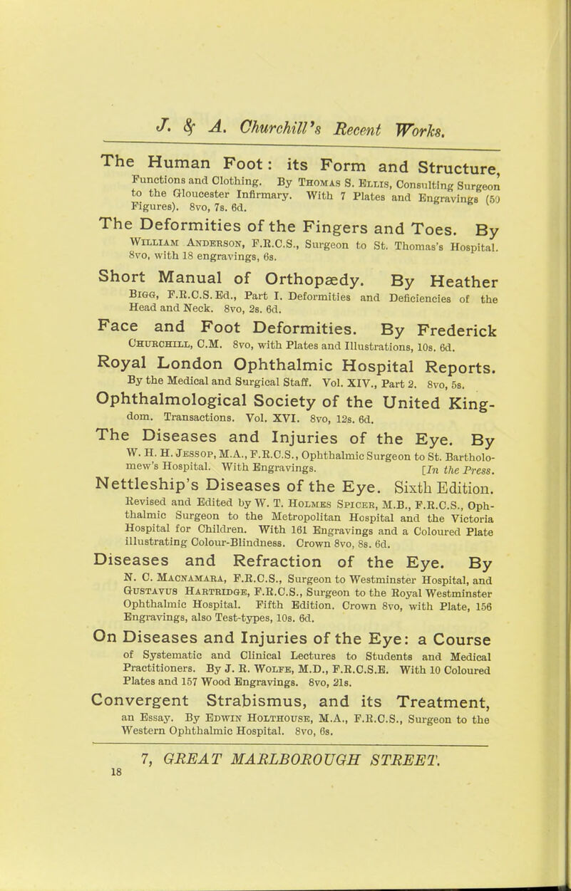 The Human Foot: its Form and Structure, Functions and Clothing. By Thomas S. Ellis, Consulting Surgeon to the Gloucester Infirmary. With 7 Plates and Engravings (50 Figures). 8vo, 7s. 6d. k The Deformities of the Fingers and Toes. By William Anderson, F.R.C.S., Surgeon to St. Thomas's Hospital. 8vo, with 18 engravings, 6s. Short Manual of Orthopaedy. By Heather Bigg, F.R.C.S.Ed., Part I. Deformities and Deficiencies of the Head and Neck. 8vo, 2s. 6d. Face and Foot Deformities. By Frederick Chubchlll, CM. 8vo, with Plates and Illustrations, 10s. 6d. Royal London Ophthalmic Hospital Reports. By the Medical and Surgical Staff. Vol. XIV., Part 2. 8vo, 5s. Ophthalmological Society of the United King- dom. Transactions. Vol. XVI. 8vo, 12s. 6d. The Diseases and Injuries of the Eye. By W. H. H. Jessop, M.A., F.E.C.S., Ophthalmic Surgeon to St. Bartholo- mew's Hospital. With Engravings. [jn the Press. Nettleship's Diseases of the Eye. Sixth Edition. Eevised and Edited by W. T. Holmes Spicer, M.B., F.R.C.S., Oph- thalmic Surgeon to the Metropolitan Hospital and the Victoria Hospital for Children. With 161 Engravings and a Coloured Plate illustrating Colour-Blindness. Crown 8vo, 8s. 6d. Diseases and Refraction of the Eye. By N. C. Macnamara, F.R.C.S., Surgeon to Westminster Hospital, and Gustavus Hartridge, F.B.C.S., Surgeon to the Royal Westminster Ophthalmic Hospital. Fifth Edition. Crown 8vo, with Plate, 156 Engravings, also Test-types, 10s. 6d. On Diseases and Injuries of the Eye: a Course of Systematic and Clinical Lectures to Students and Medical Practitioners. By J. R. Wolfe, M.D., F.R.C.S.E. With 10 Coloured Plates and 157 Wood Engravings. 8vo, 21s. Convergent Strabismus, and its Treatment, an Essay. By Edwin Holthouse, M.A., F.R.C.S., Surgeon to the Western Ophthalmic Hospital. 8vo, 6s. 7, GREAT MARLBOROUGH STREET.