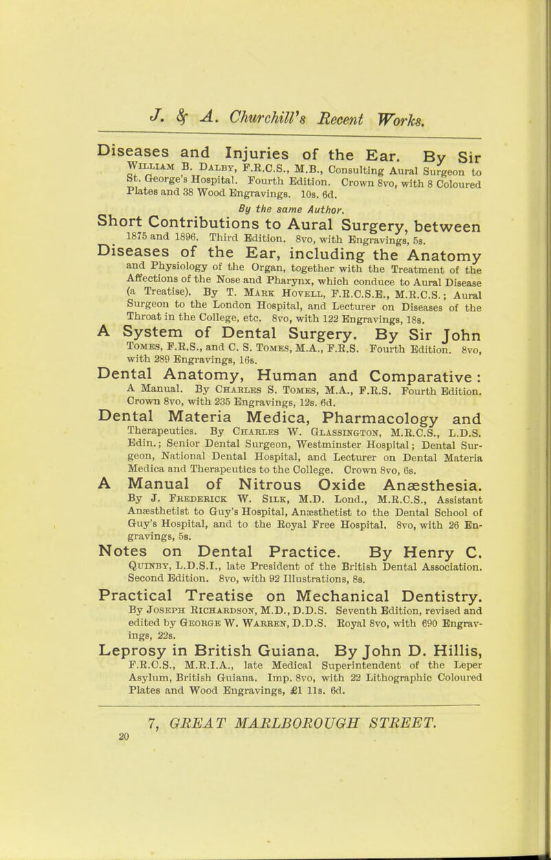 Diseases and Injuries of the Ear. By Sir William B. Dalby, F.R.C.S., M.B., Consulting Aural Surgeon to St. George's Hospital. Fourth Edition. Crown 8vo, with 8 Coloured Plates and 38 Wood Engravings. 10s. 6d. By the same Author. Short Contributions to Aural Surgery, between 1875 and 1896. Third Edition. 8vo, with Engravings, 5s. Diseases of the Ear, including the Anatomy and Physiology of the Organ, together with the Treatment of the Affections of the Nose and Pharynx, which conduce to Aural Disease (a Treatise). By T. Mark Hovell, P.R.C.S.E., M.R.C.S.; Aural Surgeon to the London Hospital, and Lecturer on Diseases of the Throat in the College, etc. 8vo, with 122 Engravings, 18s. A System of Dental Surgery. By Sir John Tomes, P.R.S., and C. S. Tomes, M.A., F.R.S. Fourth Edition. 8vo, with 289 Engravings, 16s. Dental Anatomy, Human and Comparative: A Manual. By Charles S. Tomes, M.A., F.R.S. Fourth Edition. Crown 8vo, with 235 Engravings, 12s. 6d. Dental Materia Medica, Pharmacology and Therapeutics. By Charles W. Glassington, M.R.C.S., L.D.S. Edin.; Senior Dental Surgeon, Westminster Hospital; Dental Sur- geon, National Dental Hospital, and Lecturer on Dental Materia Medica and Therapeutics to the College. Crown 8vo, 6s. A Manual of Nitrous Oxide Anaesthesia. By J. Frederick W. Silk, M.D. Lond., M.R.C.S., Assistant Anaesthetist to Guy's Hospital, Anaesthetist to the Dental School of Guy's Hospital, and to the Royal Free Hospital. 8vo, with 26 En- gravings, 5s. Notes on Dental Practice. By Henry C. Quinby, L.D.S.I., late President of the British Dental Association. Second Edition. 8vo, with 92 Illustrations, 8s. Practical Treatise on Mechanical Dentistry. By Joseph Richardson, M.D., D.D.S. Seventh Edition, revised and edited by George W. Warren, D.D.S. Royal 8vo, with 690 Engrav- ings, 22s. Leprosy in British Guiana. By John D. Hillis, F.R.C.S., M.R.I.A., late Medical Superintendent of the Leper Asylum, British Guiana. Imp. 8vo, with 22 Lithographic Coloured Plates and Wood Engravings, £1 lis. 6d. 7, GREAT MARLBOROUGH STREET.