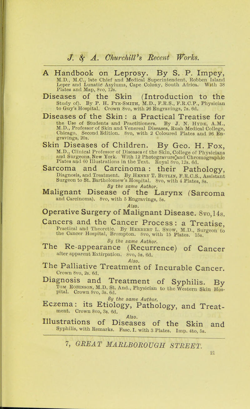 A Handbook on Leprosy. By S. P. Impey, M.D., M.O., late Chief and Medical Superintendent, Eobben Island Leper and Lunatic Asylums, Cape Colony, South Africa. With 38 Plates and Map, 8vo, 12s. Diseases of the Skin (Introduction to the Study of). By P. H. Pye-Smith, M.D., F.R.S., F.R.C.P., Physician to Guy's Hospital. Crown 8vo, with 26 Engravings, 7s. 6d. Diseases of the Skin : a Practical Treatise for the Use of Students and Practitioners. By J. N. Hyde, A.M., M.D., Professor of Skin and Venereal Diseases, Rush Medical College, Chicago. Second Edition. 8vo, with 2 Coloured Plates and 96 En- gravings, 20s. Skin Diseases of Children. By Geo. H. Fox, M.D., Clinical Professor of Diseases of the Skin, College of Physicians and Surgeons, New York. With 12 Photogravure>nd Chromographic Plates and 60 Illustrations in the Text. Royal 8vo, 12s. 6d. Sarcoma and Carcinoma : their Pathology, Diagnosis, and Treatment. By Henry T. Butlin, F.R.C.S., Assistant Surgeon to St. Bartholomew's Hospital. 8vo, with 4 Plates, 8s. By the same Author. Malignant Disease of the Larynx (Sarcoma and Carcinoma). 8vo, with 5 Engravings, 5s. Also. Operative Surgery of Malignant Disease. 8vo,14s. Cancers and the Cancer Process: a Treatise, Practical and Theoretic. By Herbert L. Snow, M.D., Surgeon to the Cancer Hospital, Brompton. 8vo, with 15 Plates. 15s. By the same Author. The Re-appearance (Recurrence) of Cancer after apparent Extirpation. 8vo, 5s. 6d. Also. The Palliative Treatment of Incurable Cancer. Crown 8vo, 2s. 6d. Diagnosis and Treatment of Syphilis. By Tom Robinson, M.D. St. And., Physician to the Western Skin Hos- pital. Crown 8vo, 3s. 6d. By the same Author. Eczema: its Etiology, Pathology, and Treat- ment. Crown 8vo, 3s. 6d. . Also. Illustrations of Diseases of the Skin and Syphilis, with Remarks. Pasc. I. with 3 Plates. Imp. 4to, 5s. 7, GREAT MARLBOROUGH STREET.