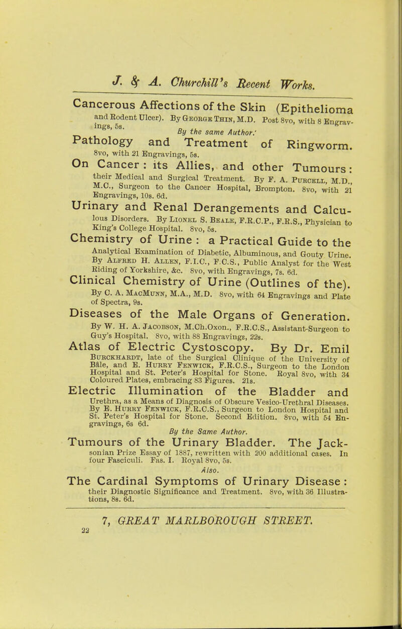 Cancerous Affections of the Skin (Epithelioma and Rodent Ulcer). By George Thin, M.D. Post 8vo, with 8 Engrav- ings, 5s. „ fi By the same Author: Pathology and Treatment of Ringworm. 8vo, with 21 Engravings, 5s. On Cancer : its Allies, and other Tumours: their Medical and Surgical Treatment. By F. A. Purcell M D M.C., Surgeon to the Cancer Hospital, Brompton. 8vo, with 21 Engravings, 10s. 6d. Urinary and Renal Derangements and Calcu- lous Disorders. By Lionel S. Beale, P.K.C.P., P.E.S., Physician to King's College Hospital. 8vo, 5s. Chemistry of Urine : a Practical Guide to the Analytical Examination of Diabetic, Albuminous, and Gouty Urine By Alfred H. Allen, P. I.C., F.C.S., Public Analyst for the West Eiding of Yorkshire, &c. 8vo, with Engravings, 7s. 6d. Clinical Chemistry of Urine (Outlines of the). By C. A. MacMunn, M.A., M.D. 8vo, with 64 Engravings and Plate of Spectra, 9s. Diseases of the Male Organs of Generation. ByW. H. A. Jacobson, M.Ch.Oxon., F.R.C.S., Assistant-Surgeon to Guy's Hospital. 8vo, with 88 Engravings, 22s. Atlas of Electric Cystoscopy. By Dr. Emil Burckhardt, late of the Surgical Clinique of the University of Bale, and E. Hurry Fenwick, F.R.C.S., Surgeon to the London Hospital and St. Peter's Hospital for Stone. Royal 8vo, with 34 Coloured Plates, embracing 83 Figures. 21s. Electric Illumination of the Bladder and Urethra, as a Means of Diagnosis of Obscure Vesico-Urethral Diseases. By E. Hurry Fenwick, F.R.C.S., Surgeon to London Hospital and St. Peter's Hospital for Stone. Second Edition. 8vo, with 54 En- gravings, 6s 6d. By the Same Author. Tumours of the Urinary Bladder. The Jack- sonian Prize Essay of 1887, rewritten with 200 additional cases. In four Fasciculi. Pas. I. Royal 8vo, 5s. Also. The Cardinal Symptoms of Urinary Disease : their Diagnostic Significance and Treatment. 8vo, with 36 Illustra- tions, 88. 6d. 7, GREAT MARLBOROUGH STREET.