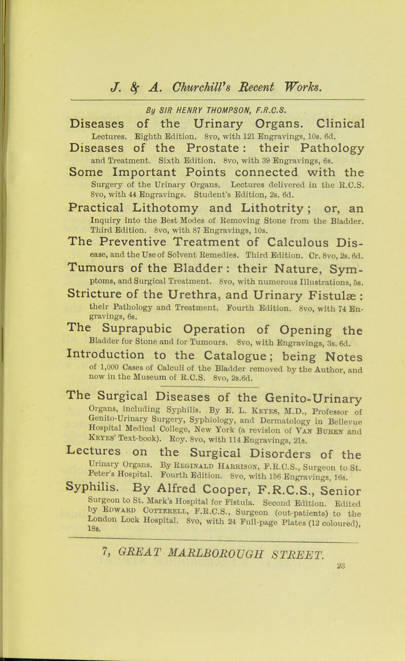 By SIR HENRY THOMPSON, F.R.C.S. Diseases of the Urinary Organs. Clinical Lectures. Eighth Edition. 8vo, with 121 Engravings, 10s. 6d. Diseases of the Prostate: their Pathology and Treatment. Sixth Edition. 8vo, with 39 Engravings, 6s. Some Important Points connected with the Surgery of the Urinary Organs. Lectures delivered in the K.C.S. 8vo, with 44 Engravings. Student's Edition, 2s. 6d. Practical Lithotomy and Lithotrity; or, an Inquiry into the Best Modes of Eemoving Stone from the Bladder. Third Edition. 8vo, with 87 Engravings, 10s. The Preventive Treatment of Calculous Dis- ease, and the Use of Solvent Remedies. Third Edition. Cr. 8vo, 2s. 6d. Tumours of the Bladder: their Nature, Sym- ptoms, and Surgical Treatment. 8vo, with numerous Illustrations, 5s. Stricture of the Urethra, and Urinary Fistulae : their Pathology and Treatment. Fourth Edition. 8vo, with 74 En- gravings, 6s. The Suprapubic Operation of Opening the Bladder for Stone and for Tumours. 8vo, with Engravings, 3s. 6d. Introduction to the Catalogue; being Notes of 1,000 Cases of Calculi of the Bladder removed by the Author, and now in the Museum of R.C.S. 8vo, 2s.6d. The Surgical Diseases of the Genito-Urinary Organs, including Syphilis. By E. L. Reyes, M.D., Professor of Genito-Urinary Surgery, Syphiology, and Dermatology in Bellevue Hospital Medical College, New York (a revision of Van Buben and Keyes' Text-book). Eoy. 8vo, with 114 Engravings, 21s. Lectures on the Surgical Disorders of the Urinary Organs. By Reginald Harrison, F.R.C.S., Surgeon to St. Peter's Hospital. Fourth Edition. 8vo, with 156 Engravings, 16s. Syphilis. By Alfred Cooper, F.R.C.S., Senior Surgeon to St. Mark's Hospital for Fistula. Second Edition. Edited by Edward Cotterell, F.R.C.S., Surgeon (out-patients) to the London Lock Hospital. 8vo, with 24 Full-page Plates (12 coloured) 7, GREAT MARLBOROUGH STREET.