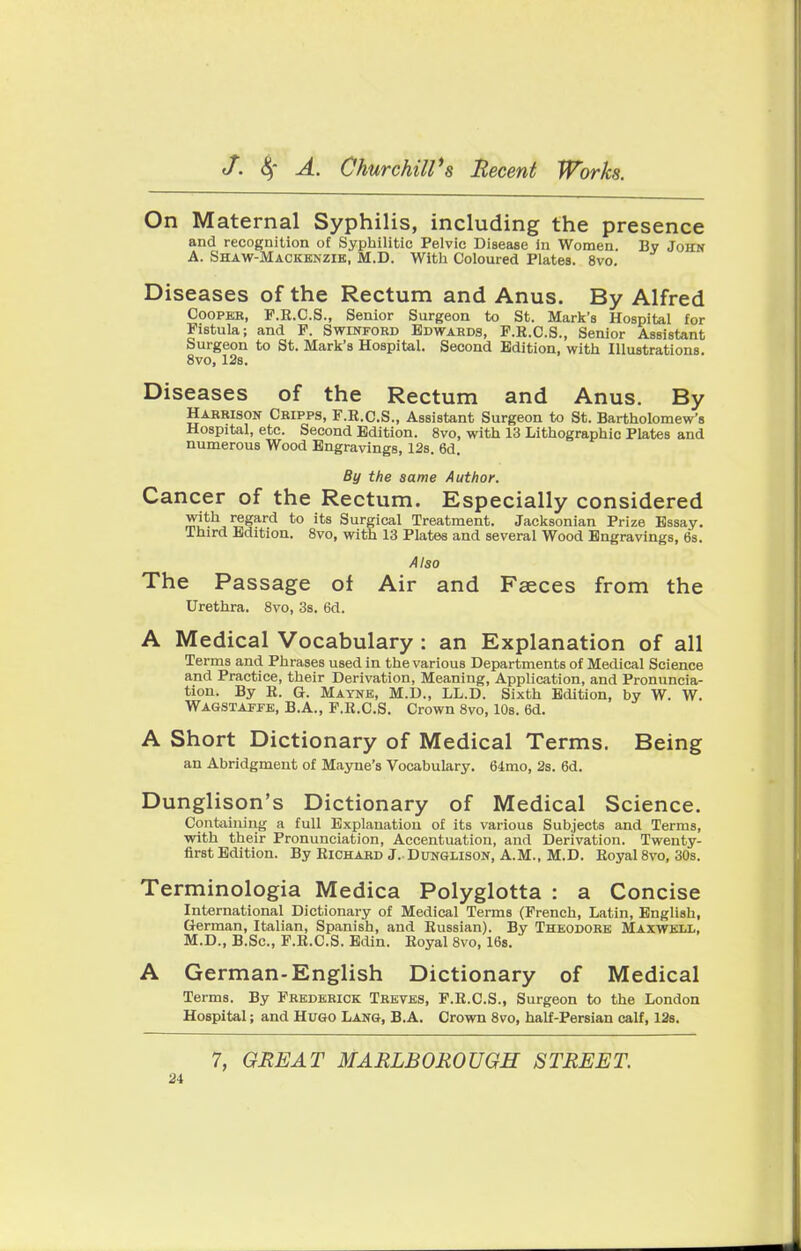 On Maternal Syphilis, including the presence and recognition of Syphilitic Pelvic Disease in Women. By John A. Shaw-Mackenzie, M.D. With Coloured PlateB. 8vo. Diseases of the Rectum and Anus. By Alfred Cooper, F.R.C.S., Senior Surgeon to St. Mark's Hospital for Fistula; and F. Swinford Edwards, F.R.C.S., Senior Assistant Surgeon to St. Mark's Hospital. Second Edition, with Illustrations. 8vo, 12s. Diseases of the Rectum and Anus. By Harrison Cripps, F.R.C.S., Assistant Surgeon to St. Bartholomew's Hospital, etc. Second Edition. 8vo, with 13 Lithographic Plates and numerous Wood Engravings, 12s. 6d. By the same Author. Cancer of the Rectum. Especially considered with regard to its Surgical Treatment. Jacksonian Prize Essay. Third Edition. 8vo, with 13 Plates and several Wood Engravings, 6s. Also The Passage of Air and Faeces from the Urethra. 8vo, 3s. 6d. A Medical Vocabulary : an Explanation of all Terms and Phrases used in the various Departments of Medical Science and Practice, their Derivation, Meaning, Application, and Pronuncia- tion. By B. G. Mayne, M.D., LL.D. Sixth Edition, by W. W. Wagstaffe, B.A., F.R.CS. Crown 8vo, 10s. 6d. A Short Dictionary of Medical Terms. Being an Abridgment of Mayne's Vocabulary. 64mo, 2s. 6d. Dunglison's Dictionary of Medical Science. Containing a full Explanation of its various Subjects and Terms, with their Pronunciation, Accentuation, and Derivation. Twenty- first Edition. By Richard J. Dunglison, A.M., M.D. Royal 8vo, 30s. Terminologia Medica Polyglotta : a Concise International Dictionary of Medical Terms (French, Latin, English, German, Italian, Spanish, and Russian). By Theodore Maxwell, M.D., B.Sc, F.R.CS. Edin. Royal 8vo, 16s. A German-English Dictionary of Medical Terms. By Frederick Treves, F.R.CS., Surgeon to the London Hospital; and Hugo Lang, B.A. Crown 8vo, half-Persian calf, 12s. 7, GREAT MARLBOROUGH STREET.