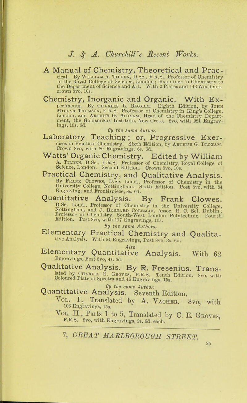 A Manual of Chemistry, Theoretical and Prac- tical. By William A. Tilden, D.Sc, F.R.S., Professor of Chemistry in the Royal College of Science, London ; Examiner in Chemistry to the Department of Science and Art. With 2 Plates and 143 Woodcuts crown 8vo, 10s. Chemistry, Inorganic and Organic. With Ex- periments. By Charles L. Bloxam. Eighth Edition, by John Millar Thomson, F.R.S., Professor of Chemistry in King's College, London, and Arthur Or. Bloxam, Head of the Chemistry Depart- ment, the Goldsmiths' Institute, New Cross. 8vo, with 281 Engrav- ings, 188. 6d. By the same Author, Laboratory Teaching; or, Progressive Exer- cises in Practical Chemistry. Sixth Edition, by Arthur G. Bloxam. Crown 8vo, with 80 Engravings, 6s. 6d. Watts' Organic Chemistry. Edited by William A. Tilden, D.Sc, P.R.S., Professor of Chemistry, Royal College of Science, London. Second Edition. Crown 8vo, 10s. Practical Chemistry, and Qualitative Analysis. By Frank Clowes, D.Sc. Lond., Professor of Chemistry in the University College, Nottingham. Sixth Edition. Post 8vo, with 84 Engravings and Frontispiece, 8s. 6d. Quantitative Analysis. By Frank Clowes. D.Sc. Lond., Professor of Chemistry in the University College, Nottingham, and J. Bernard Coleman, Assoc. R. C. Sci. Dublin; Professor of Chemistry, South-West London Polytechnic. Fourth Edition. Post 8vo, with 117 Engravings, 10s. By the same Authors. Elementary Practical Chemistry and Qualita- tive Analysis. With 54 Engravings, Post 8vo, 3s. 6d. Elementary Quantitative Analysis. With 62 Engravings, Post 8vo, 4s. 6d, Qualitative Analysis. By R. Fresenius. Trans- lated by Charles E Groves, F.R.S. Tenth Edition. 8vo, with Coloured Plate of Spectra and 46 Engravings, 15s. _^ . By the same Author. Quantitative Analysis. Seventh Edition. Vol. I., Translated by A. Vacher. 8vo, with 106 Engravings, 15s. Vol. II., Parts 1 to 5, Translated by C. E. Groves, F.R.S. 8vo, with Engravings, 2s. 6d. each. 7, GREAT MARLBOROUGH STREET.