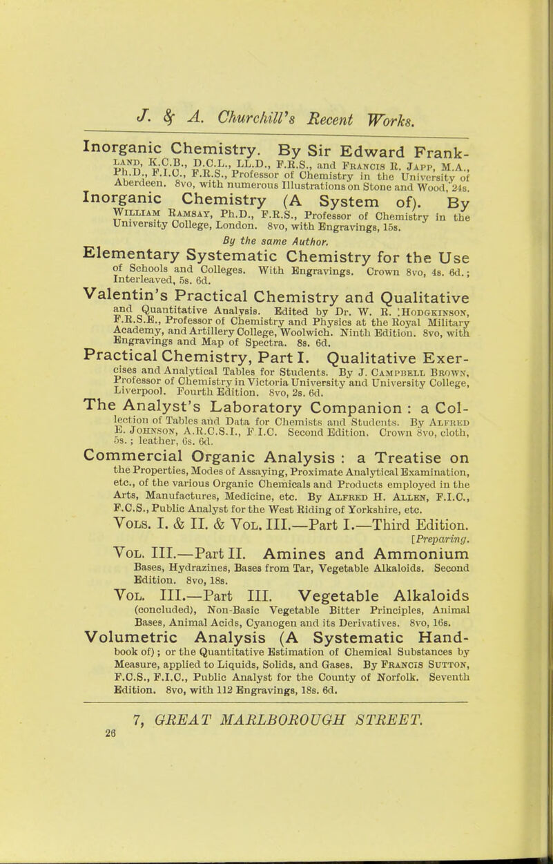 Inorganic Chemistry. By Sir Edward Frank- PhNn' n ?^-0L,'i,LL;D- F-R-S-' and Fbahois K. Japp, M.A., a 5* Xc- PlM Profe6sor of Chemistry in the University of Aberdeen. 8vo, with numerous Illustrations on Stone and Wood, 24s. Inorganic Chemistry (A System of). By William Eamsay, Ph.D., F.E.S., Professor of Chemistry in the University College, London. 8vo, with Engravings, 15s. By the same Author. Elementary Systematic Chemistry for the Use of Schools and Colleges. With Engravings. Crown 8vo, 4s. 6d.; Interleaved, 5s. 6d. Valentin's Practical Chemistry and Qualitative and Quantitative Analysis. Edited by Dr. W. E. :Hodgkinson, * -E.S.E., Professor of Chemistry and Physics at the Eoyal Military Academy, and Artillery College, Woolwich. Ninth Edition. 8vo, with Engravings and Map of Spectra. 8s. 6d. Practical Chemistry, Part I. Qualitative Exer- cises and Analytical Tables for Students. By J. Campbell Brown, Professor of Chemistry in Victoria University and University College, Liverpool. Fourth Edition. 8vo, 2s. 6d. The Analyst's Laboratory Companion : a Col- lection of Tables aiid Data for Chemists and Students. By ALFRED L.Johnson, A.R.C.S.I., F I.C. Second Edition. Crown 8 vo, cloth, 5s.; leather, Gs. 6d. Commercial Organic Analysis : a Treatise on the Properties, Modes of Assaying, Proximate Analytical Examination, etc., of the various Organic Chemicals and Products employed in the Arts, Manufactures, Medicine, etc. By Alfred H. Allen, F.I.C., F.C.S., Public Analyst for the West Biding of Yorkshire, etc. Vols. I. & II. & Vol. III.—Part I.—Third Edition. [Preparing. Vol. III.—Part II. Amines and Ammonium Bases, Hydrazines, Bases from Tar, Vegetable Alkaloids. Second Edition. 8vo, 18s. Vol. III.—Part III. Vegetable Alkaloids (concluded), Non-Basic Vegetable Bitter Principles, Animal Bases, Animal Acids, Cyanogen and its Derivatives. 8vo, 16s. Volumetric Analysis (A Systematic Hand- book of); or the Quantitative Estimation of Chemical Substances by Measure, applied to Liquids, Solids, and Gases. By Francis Sutton, F.C.S., F.I.C., Public Analyst for the County of Norfolk. Seventh Edition. 8vo, with 112 Engravings, 18s. 6d. 7, GREAT MARLBOROUGH STREET.