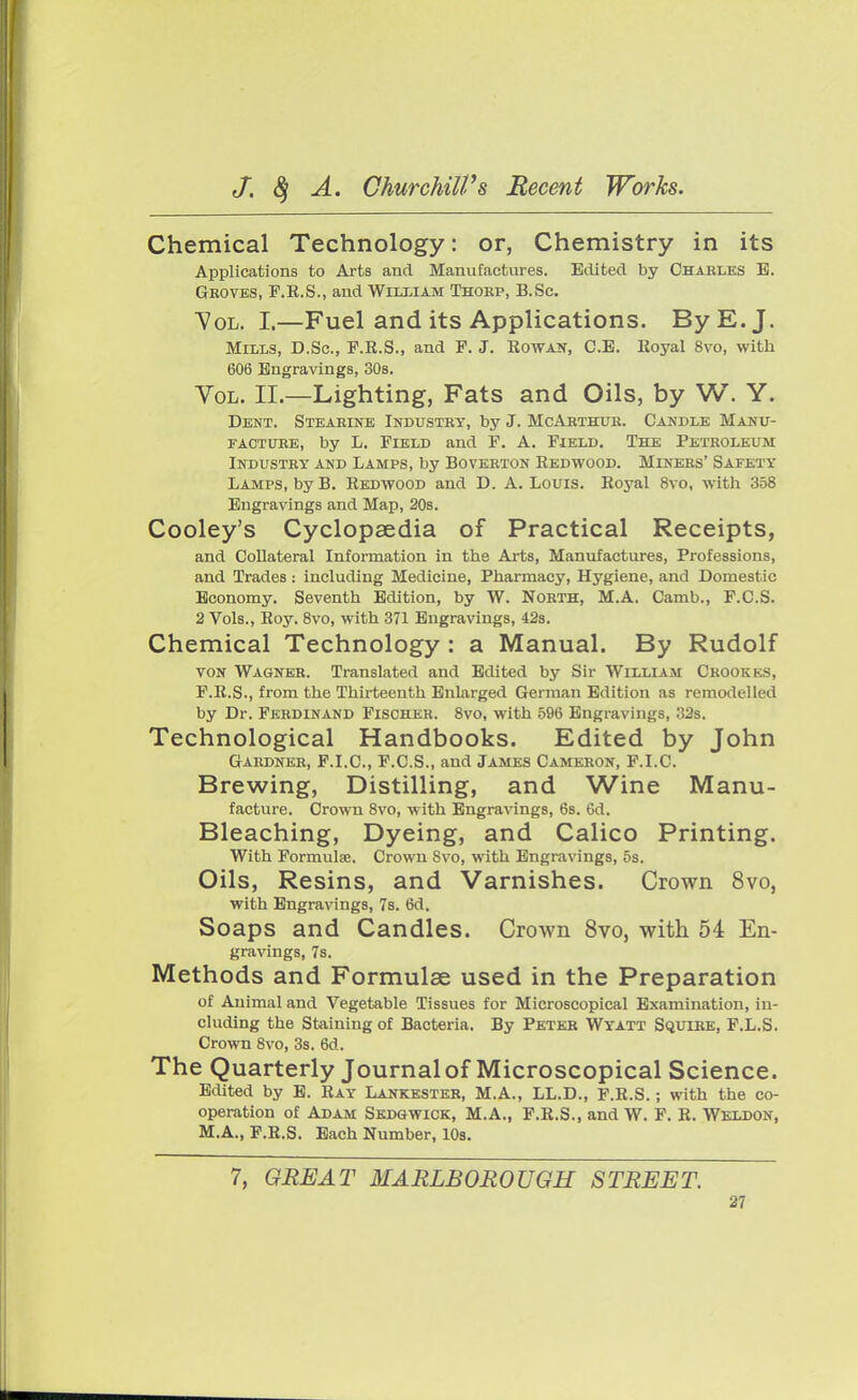 Chemical Technology: or, Chemistry in its Applications to Arts and Manufactures. Edited by Chaeles B. Geoves, F.R.S., and William Thoep, B.Sc. Vol. I.—Fuel and its Applications. By E.J. Miles, D.Sc, F.R.S., and F. J. Rowan, C.B. Royal 8vo, with 606 Engravings, 30s. Vol. II.—Lighting, Fats and Oils, by W. Y. Dent. Steaeine Industry, by J. McArthur. Candle Manu- facture, by L. Field and F. A. Field. The Peteoleum Industey and Lamps, by Boveeton Redwood. Minees' Safety Lamps, by B. Redwood and D. A. Louis. Royal 8vo, with 358 Engravings and Map, 20s. Cooley's Cyclopaedia of Practical Receipts, and Collateral Information in the Arts, Manufactures, Professions, and Trades: including Medicine, Pharmacy, Hygiene, and Domestic Economy. Seventh Edition, by W. Nobth, M.A. Camb., F.C.S. 2 Vols., Roy. 8vo, with 371 Engravings, 42s. Chemical Technology : a Manual. By Rudolf von Wagner. Translated and Edited by Sir William Ceookks, P.R.S., from the Thirteenth Enlarged German Edition as remodelled by Dr. Fkedinand Fischer. 8vo, with 596 Engravings, 32s. Technological Handbooks. Edited by John Gardner, F.I.C., F.C.S., and James Cameron, F.I.C. Brewing, Distilling, and Wine Manu- facture. Crown 8vo, with Engravings, 6s. 6d. Bleaching, Dyeing, and Calico Printing. With Formula;. Crown 8vo, with Engravings, 5s. Oils, Resins, and Varnishes. Crown 8vo, with Engravings, 7s. 6d. Soaps and Candles. Crown 8vo, with 54 En- gravings, 7s. Methods and Formulae used in the Preparation of Animal and Vegetable Tissues for Microscopical Examination, in- cluding the Staining of Bacteria. By Peter Wyatt Squire, F.L.S. Crown 8vo, 3s. 6d. The Quarterly Journal of Microscopical Science. Edited by E. Ray Lankester, M.A., LL.D., F.R.S.; with the co- operation of Adam Sedgwick, M.A., F.R.S., and W. F. R. Weldon, M.A., F.R.S. Each Number, 10s. 7, GREAT MARLBOROUGH STREET.
