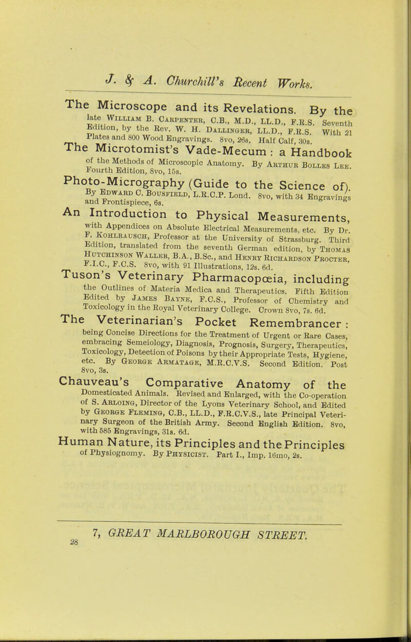 The Microscope and its Revelations. By the Late William B. Carpenter, C.B., M.D., LL.D., F.R.S. Seventh Edition, by the Rev. W. H. Dallinger, LL.D., F.R S With 21 Plates and 800 Wood Engravings. 8vo, 26s. Half Calf, 30s The Microtomist's Vade-Mecum : a Handbook of the Methods of Microscopic Anatomy. By Arthur Bolles Lbe Fourth Edition, 8vo, 15s. Photo-Micrography (Guide to the Science of) By Edward C. Bousfield, L.R.C.P. Lond. 8vo, with 34 Engravings and Frontispiece, 6s. 6 An Introduction to Physical Measurements, with Appendices on Absolute Electrical Measurements, etc. By Dr P. Kohlrausch, Professor at the University of Strassburg. Third Jidition, translated from the seventh German edition, by Thomas Hutchinson Waller, B.A., B.Sc, and Henry Richardson Procter, F.I.C., F.C.S. 8vo, with 91 Illustrations, 12s. 6d. Tuson's Veterinary Pharmacopoeia, including the Outlines of Materia Medica and Therapeutics. Fifth Edition Edited by James Bayne, F.C.S., Professor of Chemistry and Toxicology in the Royal Veterinary College. Crown 8vo, 7s. 6d. The Veterinarian's Pocket Remembrancer : being Concise Directions for the Treatment of Urgent or Rare Cases, embracing Semeiology, Diagnosis, Prognosis, Surgery, Therapeutics, Toxicology, Detection of Poisons by their Appropriate Tests, Hygiene, etc. By George Armatage, M.R.C.V.S. Second Edition. Post 8vo, 3s. Chauveau's Comparative Anatomy of the Domesticated Animals. Revised and Enlarged, with the Co-operation of S. Arloing, Director of the Lyons Veterinary School, and Edited by George Fleming, C.B., LL.D., P.R.C.V.S., late Principal Veteri- nary Surgeon of the British Army. Second English Edition. 8vo, with 585 Engravings, 31s. 6d. Human Nature, its Principles and the Principles of Physiognomy. By Physicist. Part I., Imp. 16mo, 2s.