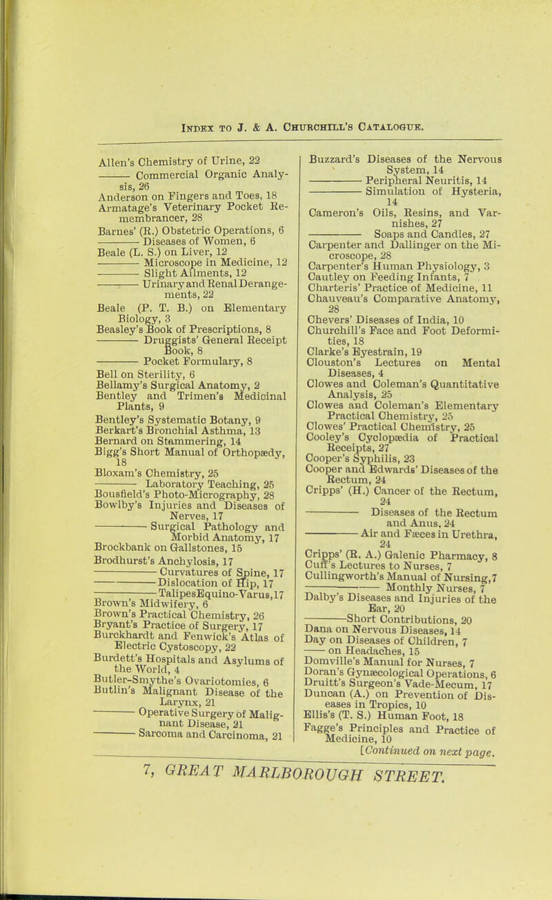 Allen's Chemistry of Urine, 22 Commercial Organic Analy- sis, 26 Anderson on Fingers and Toes, 18 Armatage's Veterinary Pocket Re- membrancer, 28 Barnes' (It.) Obstetric Operations, 6 Diseases of Women, 6 Beale (L. S.) on Liver, 12 Microscope in Medicine, 12 Slight Ailments, 12 i Urinary and Eenal Derange- ments, 22 Beale (P. T. B.) on Elementary Biology, 3 Beasley's Book of Prescriptions, 8 Druggists' General Keceipt Book, 8 Pocket Formulary, 8 Bell on Sterility, 6 Bellamy's Surgical Anatomy, 2 Bentley and Trimen's Medicinal Plants, 9 Bentley's Systematic Botany, 9 Berkart's Bronchial Asthma, 13 Bernard on Stammering, 14 Bigg's Short Manual of Orthopaedy, 18 Bloxam's Chemistry, 25 Laboratory Teaching, 25 Bousfield's Photo-Micrography, 28 Bowlby's Injuries and Diseases of Nerves, 17 Surgical Pathology and Morbid Anatomy, 17 Brockbank on Gallstones, 15 Brodhurst's Anchylosis, 17 Curvatures of Spine, 17 Dislocation of Hip, 17 TalipesEquino-Varus,17 Brown's Midwifery, 6 Brown's Practical Chemistry, 26 Bryant's Practice of Surgery, 17 Burckhardt and Fenwick's Atlas of Electric Cystoscopy, 22 Burdett's Hospitals and Asylums of the World, 4 Butler-Smythe's Ovariotomies, 6 Butlin's Malignant Disease of the Larynx, 21 Operative Surgery of Malig- nant Disease, 21 ■ Sarcoma and Carcinoma, 21 Buzzard's Diseases of the Nervous System, 14 Peripheral Neuritis, 14 Simulation of Hysteria, 14 Cameron's Oils, Kesins, and Var- nishes, 27 Soaps and Candles, 27 Carpenter and Dallinger on the Mi- croscope, 28 Carpenter's Human Physiology, 3 Cautley on Feeding Infants, 7 Charteris' Practice of Medicine, 11 Chauveau's Comparative Anatomy, 28 Chevers' Diseases of India, 10 Churchill's Face and Foot Deformi- ties, 18 Clarke's Eyestrain, 19 Clouston's Lectures on Mental Diseases, 4 Clowes and Coleman's Quantitative Analysis, 25 Clowes and Coleman's Elementary Practical Chemistry, 25 Clowes' Practical Chemistry, 25 Cooley's Cyclopaedia of Practical Receipts, 27 Cooper's Syphilis, 23 Cooper ana Edwards' Diseases of the Rectum, 24 Cripps' (H.) Cancer of the Rectum, 24 Diseases of the Rectum and Anus, 24 Air and Faces in Urethra, 24 Cripps' (R. A.) Galenic Pharmacy, 8 Cuff's Lectures to Nurses, 7 Cullingworth's Manual of Nursing,7 Monthly Nurses, 7 Dalby's Diseases and Injuries of the Ear, 20 Short Contributions, 20 Dana on Nervous Diseases, 14 Day on Diseases of Children, 7 on Headaches, 15 Domville's Manual for Nurses, 7 Doran's Gynaecological Operations, 6 Druitt's Surgeon's Vade-Mecum, 17 Duncan (A.) on Prevention of Dis- eases in Tropics, 10 Ellis's (T. S.) Human Foot, 18 Fagge's Principles and Practice of Medicine, 10 [Continued on next page.
