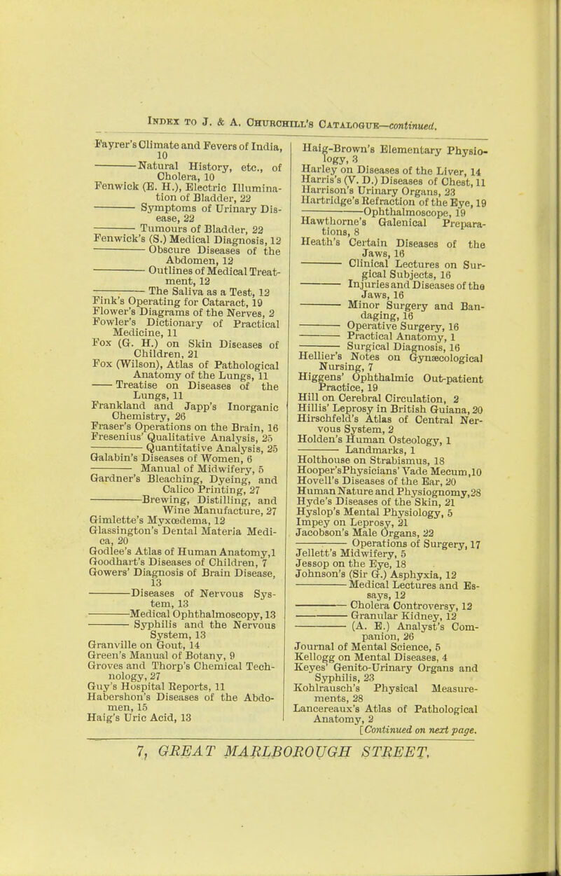 Fayrer's Climate and Fevers of India, 10 Natural History, etc., of Cholera, 10 Fenwick (E. H.), Electric Illumina- tion of Bladder, 22 Symptoms of Urinary Dis- ease, 22 Tumours of Bladder, 22 Fenwick's (S.) Medical Diagnosis, 12 Obscure Diseases of the Abdomen, 12 Outlines of Medical Treat- ment, 12 The Saliva as a Test, 12 Fink's Operating for Cataract, 19 Flower's Diagrams of the Nerves, 2 Fowler's Dictionary of Practical Medicine, 11 Fox (G. H.) on Skin Diseases of Children, 21 Fox (Wilson), Atlas of Pathological Anatomy of the Lungs, 11 Treatise on Diseases of the Lungs, 11 Frankland and Japp's Inorganic Chemistry, 26 Fraser's Operations on the Brain, 16 Fresenius' Qualitative Analysis, 25 Quantitative Analysis, 25 Galabin's Diseases of Women, 6 Manual of Midwifery, 5 Gardner's Bleaching, Dyeing, and Calico Printing, 27 Brewing, Distilling, and Wine Manufacture, 27 Gimlette's Myxoedema, 12 Glassington's Dental Materia Medi- ca, 20 Godlee's Atlas of Human Anatomy,l Goodhart's Diseases of Children, 7 Gowers' Diagnosis of Brain Disease, 13 Diseases of Nervous Sys- tem, 13 Medical Ophthalmoscopy, 13 Syphilis and the Nervous System, 13 Granville on Gout, 14 Green's Manual of Botany, 9 Groves and Thorp's Chemical Tech- nology, 27 Guy's Hospital Reports, 11 Habershon's Diseases of the Abdo- men, 15 Haig's Uric Acid, 13 Haig-Brown's Elementary Phvsio- „ Jogy,3 Harley on Diseases of the Liver, 14 Harris's (V. D.) Diseases of Chest, 11 Harrison's Urinary Organs, 23 Hartridge's Refraction of the Eye, 19 Ophthalmoscope, 19 Hawthorne's Galenical Prepara- tions, 8 Heath's Certain Diseases of the Jaws, 16 Clinical Lectures on Sur- gical Subjects, 16 Injuries and Diseases of the Jaws, 16 Minor Surgery and Ban- daging, 16 Operative Surgery, 16 Practical Anatomy, 1 Surgical Diagnosis, 16 Hellier's Notes on Gynaecological Nursing, 7 Higgens' Ophthalmic Out-patient Practice, 19 Hill on Cerebral Circulation, 2 Hillis' Leprosy in British Guiana, 20 Hirschfeld's Atlas of Central Ner- vous System, 2 Holden's Human Osteology, 1 Landmarks, 1 Holthouse on Strabismus, 18 Hooper'sPhysicians' Vade Mecum.10 Hovell's Diseases of the Ear, 20 Human Nature and Physiognomy, 28 Hyde's Diseases of the Skin, 21 Hyslop's Mental Physiology, 5 Impey on Leprosy, 21 Jacobson's Male Organs, 22 Operations of Surgery, 17 Jellett's Midwifery, 5 Jessop on the Eye, 18 Johnson's (Sir G.) Asphyxia, 12 Medical Lectures and Es- says, 12 Cholera Controversy, 12 Granular Kidney, 12 (A. E.) Analyst's Com- panion, 26 Journal of Mental Science, 5 Kellogg on Mental Diseases, 4 Keyes' Genito-Urinary Organs and Syphilis, 23 Kohlrausch's Physical Measure- ments, 28 Lancereaux's Atlas of Pathological Anatomy, 2 [Continued on next page.