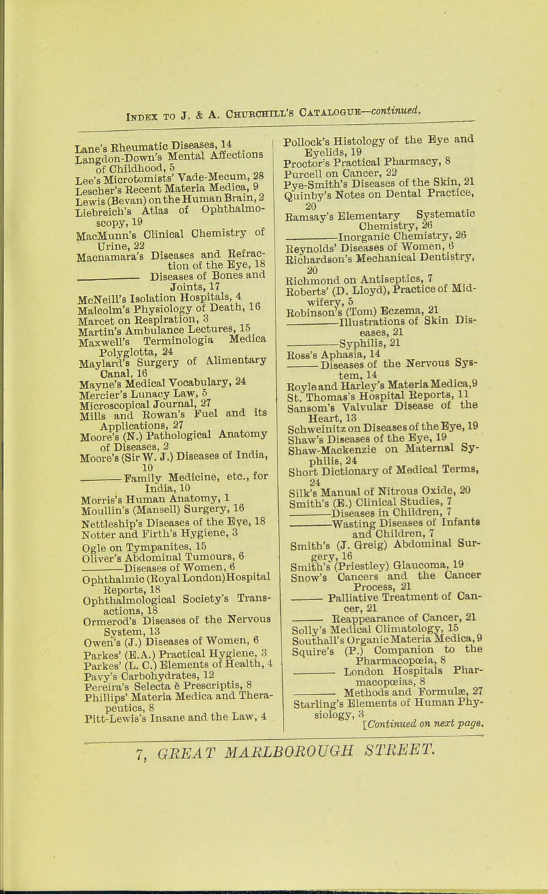 Lane's Rheumatic Diseases, 14 Langdon-Down's Mental Affections of Childhood, 5 Lee's Microtomists' Vade-Mecum, 28 Lescher's Recent Materia Medica, 9 Lewis (Bevan) ontheHumanBrain, 2 Liebreich's Atlas of Ophthalmo- scopy, 19 MacMunn's Clinical Chemistry of Urine, 22 . Macnamara's Diseases and Ketrac- tiou of the Eye, 18 Diseases of Bones and Joints, 17 McNeill's Isolation Hospitals, 4 Malcolm's Physiology of Death, 16 Marcet on Respiration, 3 Martin's Ambulance Lectures, 15 Maxwell's Terminologia Medica Polyglotta, 24 Maylard's Surgery of Alimentary Canal, 16 , Mayne's Medical Vocabulary, 24 Mercier's Lunacy Law, 5 Microscopical Journal, 27 Mills and Rowan's Fuel and its Applications, 27 Moore's (N.) Pathological Anatomy of Diseases, 2 Moore's (Sir W. J.) Diseases of India, 10 -Family Medicine, etc., for India, 10 Morris's Human Anatomy, 1 Moullin's (Mansell) Surgery, 16 Nettleship's Diseases of the Eye, 18 Notter and Firth's Hygiene, 3 Ogle on Tympanites, 15 Oliver's Abdominal Tumours, 6 Diseases of Women, 6 Ophthalmic (Royal London)Hospital Reports, 18 Ophthalmologic^ Society s Trans- actions, 18 Ormerod's Diseases of the Nervous System, 13 Owen's (J.) Diseases of Women, 6 Parkes' (E.A.) Practical Hygiene, 3 Parkes' (L. C.) Elements of Health, 4 Pavy's Carbohydrates, 12 Pereira's Selecta e Prescriptis, 8 Phillips' Materia Medica and Thera- peutics, 8 Pitt-Lewis's Insane and the Law, 4 Pollock's Histology of the Eye and Eyelids, 19 Proctors Practical Pharmacy, 8 Purcell on Cancer, 22 Pye-Smith's Diseases of the Skin, 21 Quinby's Notes on Dental Practice, Ramsay's Elementary Systematic Chemistry, 26 Inorganic Chemistry, 26 Reynolds' Diseases of Women, 6 Richardson's Mechanical Dentistry, 20 . „ Richmond on Antiseptics, 7 Roberts' (D. Lloyd), Practice of Mid- wifery, 5 Robinson's (Tom) Eczema, 21 Illustrations of Skin Dis- eases, 21 Syphilis, 21 Ross's Aphasia, 14 Diseases of the Nervous Sys- tem, 14 Royleand Harley's Materia Medica,9 St. Thomas's Hospital Reports, 11 Sansom's Valvular Disease of the Heart, 13 Schweinitz on Diseases of the Eye, 19 Shaw's Diseases of the Eye, 19 Shaw-Mackenzie on Maternal Sy- philis, 24 Short Dictionary of Medical Terms, 24 Silk's Manual of Nitrous Oxide, 20 Smith's (E.) Clinical Studies, 7 Diseases in Children, 7 -Wasting Diseases of Infants and Children, 7 Smith's (J. Greig) Abdominal Sur- gery, 16 Smith's (Priestley) Glaucoma, 19 Snow's Cancers and the Cancer Process, 21 ■ Palliative Treatment of Can- cer, 21 Reappearance of Cancer, 21 Solly's Medical Climatology, 15 Southall's Organic Materia Medica, 9 Squire's (P.) Companion to the Pharmacopoeia, 8 London Hospitals Phar- macopoeias, 8 Methods and Formulae, 27 Starling's Elements of Human Phy- siology, 3 [Continued on next page.