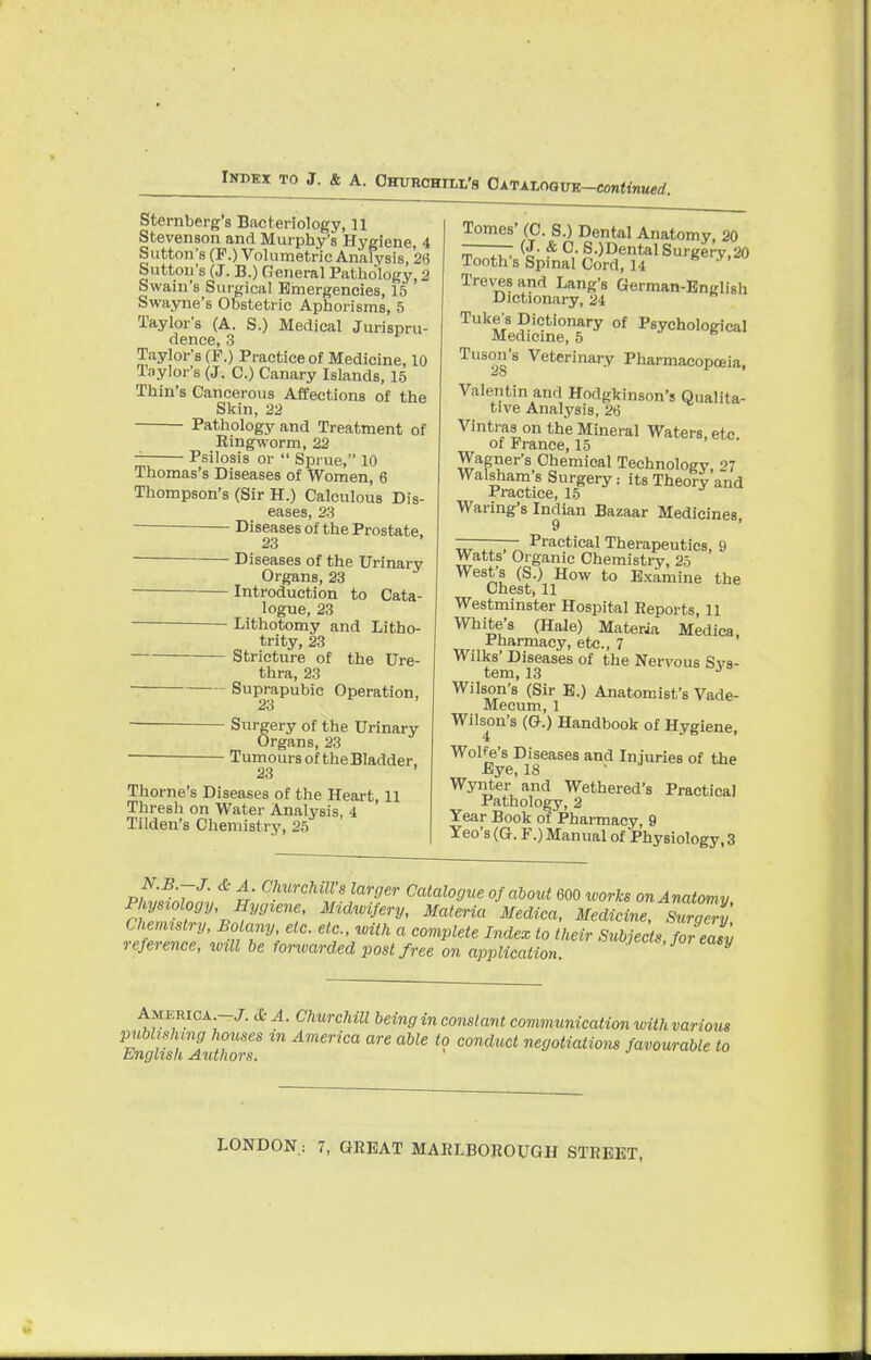 Sternberg's Bacteriology, 11 Stevenson and Murphy's Hygiene 4 Sutton's (P.) Volumetric Analysis, 26 Sutton's (J. B.) General Pathology, 2 Swain's Surgical Emergencies, 15 Swayne's Obstetric Aphorisms, 5 Taylor's (A. S.) Medical Jurispru- dence, 3 Taylor's (P.) Practice of Medicine, 10 Taylor's (J. C.) Canary Islands, 15 Thin's Cancerous Affections of the Skin, 22 Pathology and Treatment of Ringworm, 22 Psilosis or  Sprue, 10 Thomas's Diseases of Women, 6 Thompson's (Sir H.) Calculous Dis- eases, 23 Diseases of the Prostate, 23 Diseases of the Urinary Organs, 23 Introduction to Cata- logue, 23 ■ Lithotomy and Litho- trity, 23 Stricture of the Ure- thra, 23 Suprapubic Operation, 23 Surgery of the Urinary Organs, 23 Tumours of theBladder, 23 Thome's Diseases of the Heart, 11 Thresh on Water Analysis, 4 Tilden's Chemistry, 25 Tomes' (C. S.) Dental Anatomy, 20 ——— (J- & C. S.)DentalSurgery,20 Tooth's Spinal Cord, 14 Treves and Lang's German-English Dictionary, 24 Tuke's Dictionary of Psychological Medicine, 5 Tuson's Veterinary Pharmacopoeia, Valentin and Hodgkinson's Qualita- tive Analysis, 26 Vintras on the Mineral Waters etc of Prance, 15 Wagner's Chemical Technology <>7 Walsham's Surgery its Theory and Practice, 15 Waring's Indian Bazaar Medicines, ———— Practical Therapeutics, 9 Watts Organic Chemistry, 25 West's (S.) How to Examine the Chest, 11 Westminster Hospital Reports, 11 White's (Hale) Materia Medica, Pharmacy, etc., 7 Wilks' Diseases of the Nervous Sys- tem, 13 Wilson's (Sir E.) Anatomist's Vade- Mecum, 1 Wilson's (G.) Handbook of Hygiene, Wolfe's Diseases and Injuries of the Eye, 18 Wynter and Wethered's Practical Pathology, 2 Year Book of Pharmacy, 9 Yeo's (G. F.) Manual of Physiology, 3 pif;7 t' ChurcMlsl™ger Catalogue of about 600 works on Anatomy Physiology, Hygiene, Midwifery, Materia Medica, Medicine, Surall' Chemistry, Bo any, etc. etc., with a complete Index to their Subjects for asv reference, will be fonvarded post free on application. 1 V America 3c A. Churchill being inconstant communication tvithvarious publishing houses m America are able to conduct negotiations favourable to English Authors.
